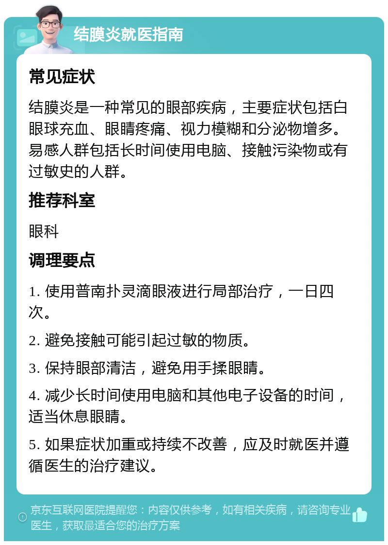 结膜炎就医指南 常见症状 结膜炎是一种常见的眼部疾病，主要症状包括白眼球充血、眼睛疼痛、视力模糊和分泌物增多。易感人群包括长时间使用电脑、接触污染物或有过敏史的人群。 推荐科室 眼科 调理要点 1. 使用普南扑灵滴眼液进行局部治疗，一日四次。 2. 避免接触可能引起过敏的物质。 3. 保持眼部清洁，避免用手揉眼睛。 4. 减少长时间使用电脑和其他电子设备的时间，适当休息眼睛。 5. 如果症状加重或持续不改善，应及时就医并遵循医生的治疗建议。