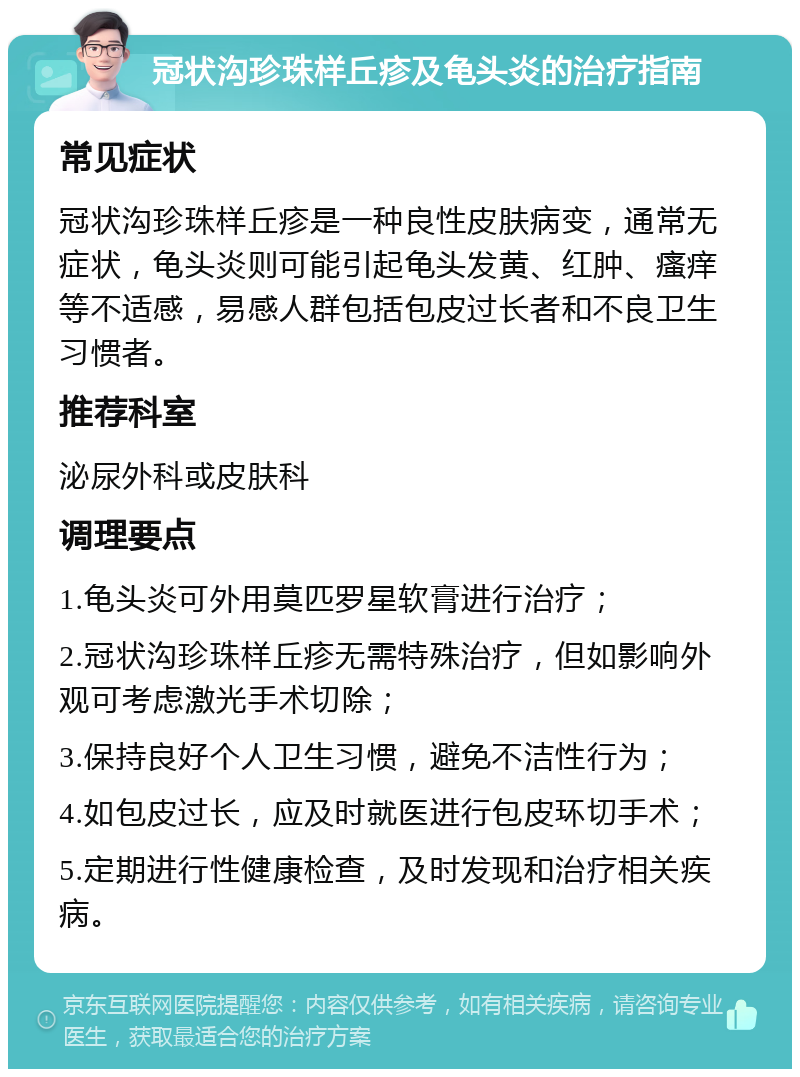 冠状沟珍珠样丘疹及龟头炎的治疗指南 常见症状 冠状沟珍珠样丘疹是一种良性皮肤病变，通常无症状，龟头炎则可能引起龟头发黄、红肿、瘙痒等不适感，易感人群包括包皮过长者和不良卫生习惯者。 推荐科室 泌尿外科或皮肤科 调理要点 1.龟头炎可外用莫匹罗星软膏进行治疗； 2.冠状沟珍珠样丘疹无需特殊治疗，但如影响外观可考虑激光手术切除； 3.保持良好个人卫生习惯，避免不洁性行为； 4.如包皮过长，应及时就医进行包皮环切手术； 5.定期进行性健康检查，及时发现和治疗相关疾病。