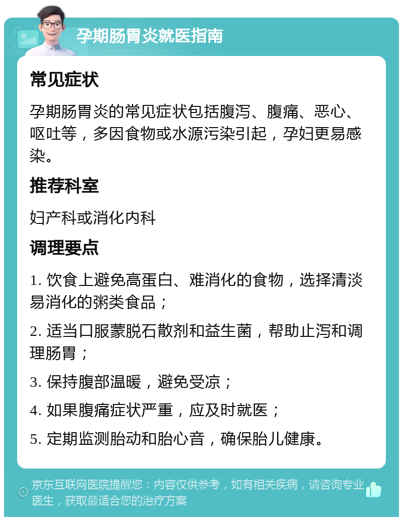 孕期肠胃炎就医指南 常见症状 孕期肠胃炎的常见症状包括腹泻、腹痛、恶心、呕吐等，多因食物或水源污染引起，孕妇更易感染。 推荐科室 妇产科或消化内科 调理要点 1. 饮食上避免高蛋白、难消化的食物，选择清淡易消化的粥类食品； 2. 适当口服蒙脱石散剂和益生菌，帮助止泻和调理肠胃； 3. 保持腹部温暖，避免受凉； 4. 如果腹痛症状严重，应及时就医； 5. 定期监测胎动和胎心音，确保胎儿健康。