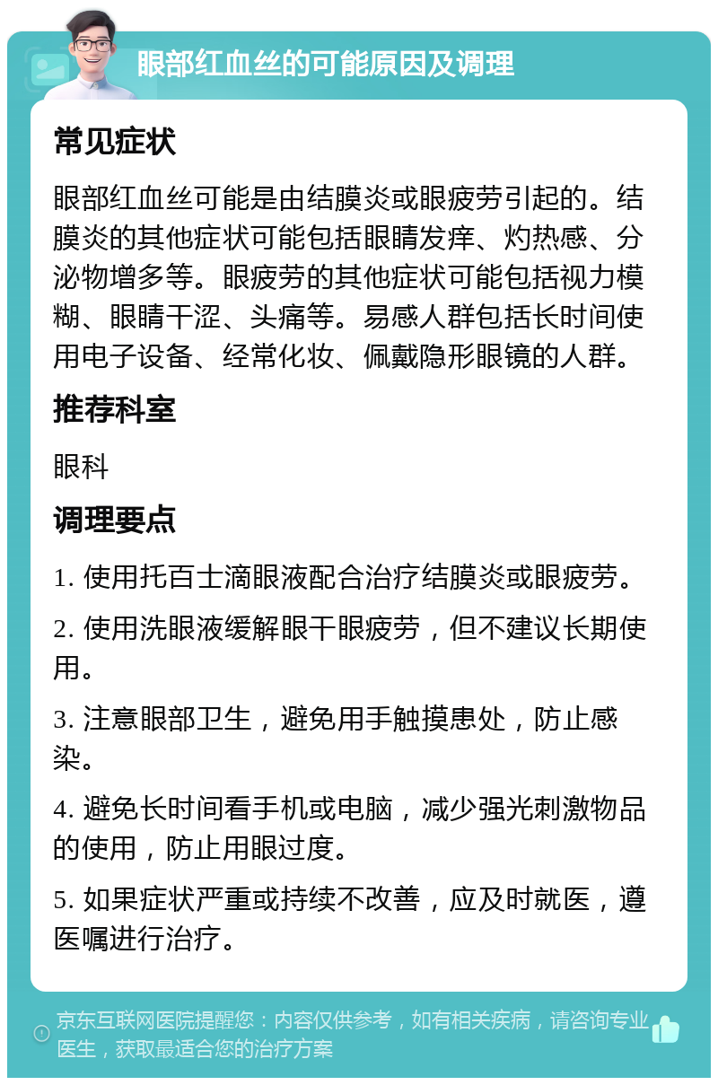 眼部红血丝的可能原因及调理 常见症状 眼部红血丝可能是由结膜炎或眼疲劳引起的。结膜炎的其他症状可能包括眼睛发痒、灼热感、分泌物增多等。眼疲劳的其他症状可能包括视力模糊、眼睛干涩、头痛等。易感人群包括长时间使用电子设备、经常化妆、佩戴隐形眼镜的人群。 推荐科室 眼科 调理要点 1. 使用托百士滴眼液配合治疗结膜炎或眼疲劳。 2. 使用洗眼液缓解眼干眼疲劳，但不建议长期使用。 3. 注意眼部卫生，避免用手触摸患处，防止感染。 4. 避免长时间看手机或电脑，减少强光刺激物品的使用，防止用眼过度。 5. 如果症状严重或持续不改善，应及时就医，遵医嘱进行治疗。