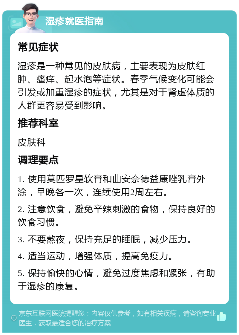 湿疹就医指南 常见症状 湿疹是一种常见的皮肤病，主要表现为皮肤红肿、瘙痒、起水泡等症状。春季气候变化可能会引发或加重湿疹的症状，尤其是对于肾虚体质的人群更容易受到影响。 推荐科室 皮肤科 调理要点 1. 使用莫匹罗星软膏和曲安奈德益康唑乳膏外涂，早晚各一次，连续使用2周左右。 2. 注意饮食，避免辛辣刺激的食物，保持良好的饮食习惯。 3. 不要熬夜，保持充足的睡眠，减少压力。 4. 适当运动，增强体质，提高免疫力。 5. 保持愉快的心情，避免过度焦虑和紧张，有助于湿疹的康复。