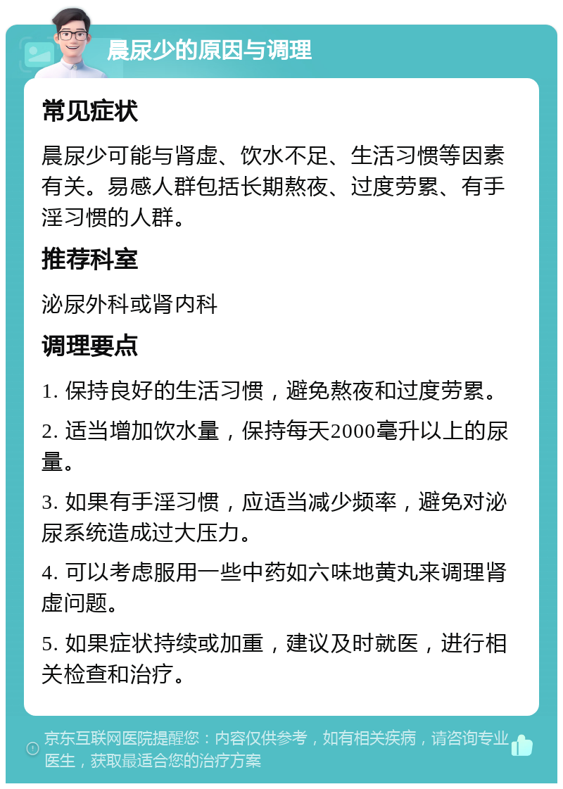 晨尿少的原因与调理 常见症状 晨尿少可能与肾虚、饮水不足、生活习惯等因素有关。易感人群包括长期熬夜、过度劳累、有手淫习惯的人群。 推荐科室 泌尿外科或肾内科 调理要点 1. 保持良好的生活习惯，避免熬夜和过度劳累。 2. 适当增加饮水量，保持每天2000毫升以上的尿量。 3. 如果有手淫习惯，应适当减少频率，避免对泌尿系统造成过大压力。 4. 可以考虑服用一些中药如六味地黄丸来调理肾虚问题。 5. 如果症状持续或加重，建议及时就医，进行相关检查和治疗。