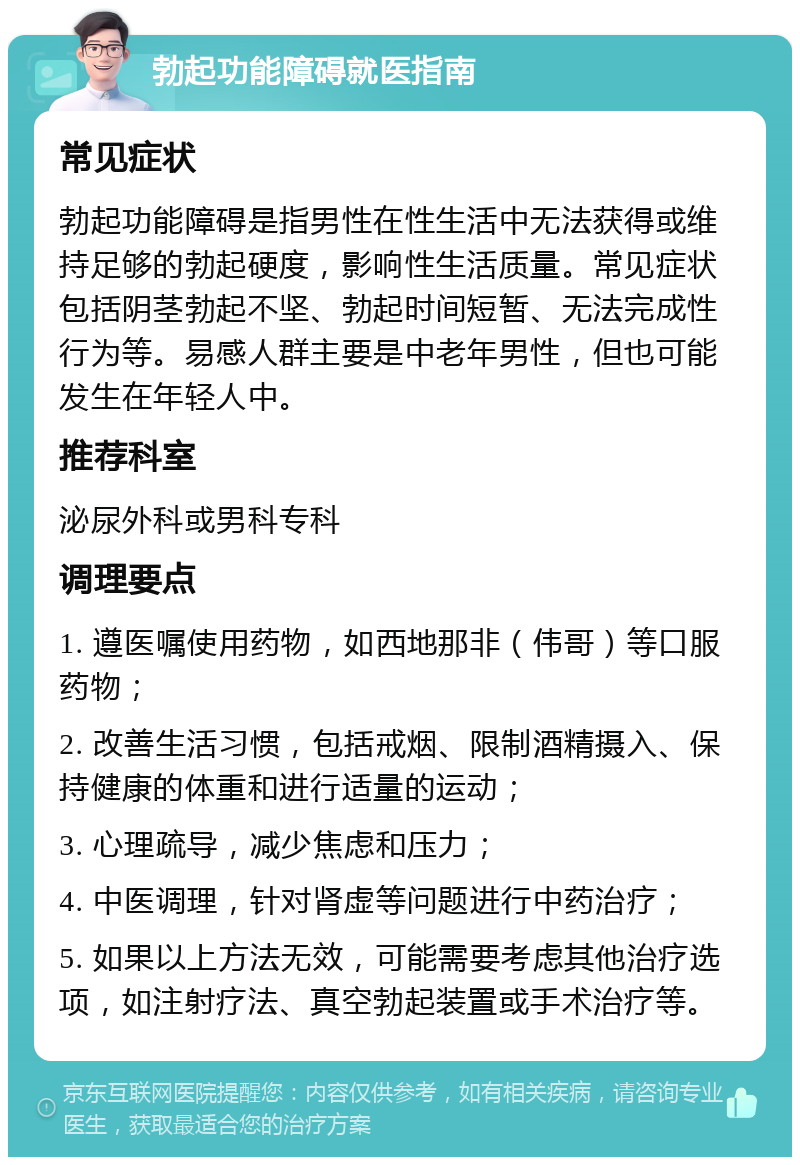 勃起功能障碍就医指南 常见症状 勃起功能障碍是指男性在性生活中无法获得或维持足够的勃起硬度，影响性生活质量。常见症状包括阴茎勃起不坚、勃起时间短暂、无法完成性行为等。易感人群主要是中老年男性，但也可能发生在年轻人中。 推荐科室 泌尿外科或男科专科 调理要点 1. 遵医嘱使用药物，如西地那非（伟哥）等口服药物； 2. 改善生活习惯，包括戒烟、限制酒精摄入、保持健康的体重和进行适量的运动； 3. 心理疏导，减少焦虑和压力； 4. 中医调理，针对肾虚等问题进行中药治疗； 5. 如果以上方法无效，可能需要考虑其他治疗选项，如注射疗法、真空勃起装置或手术治疗等。