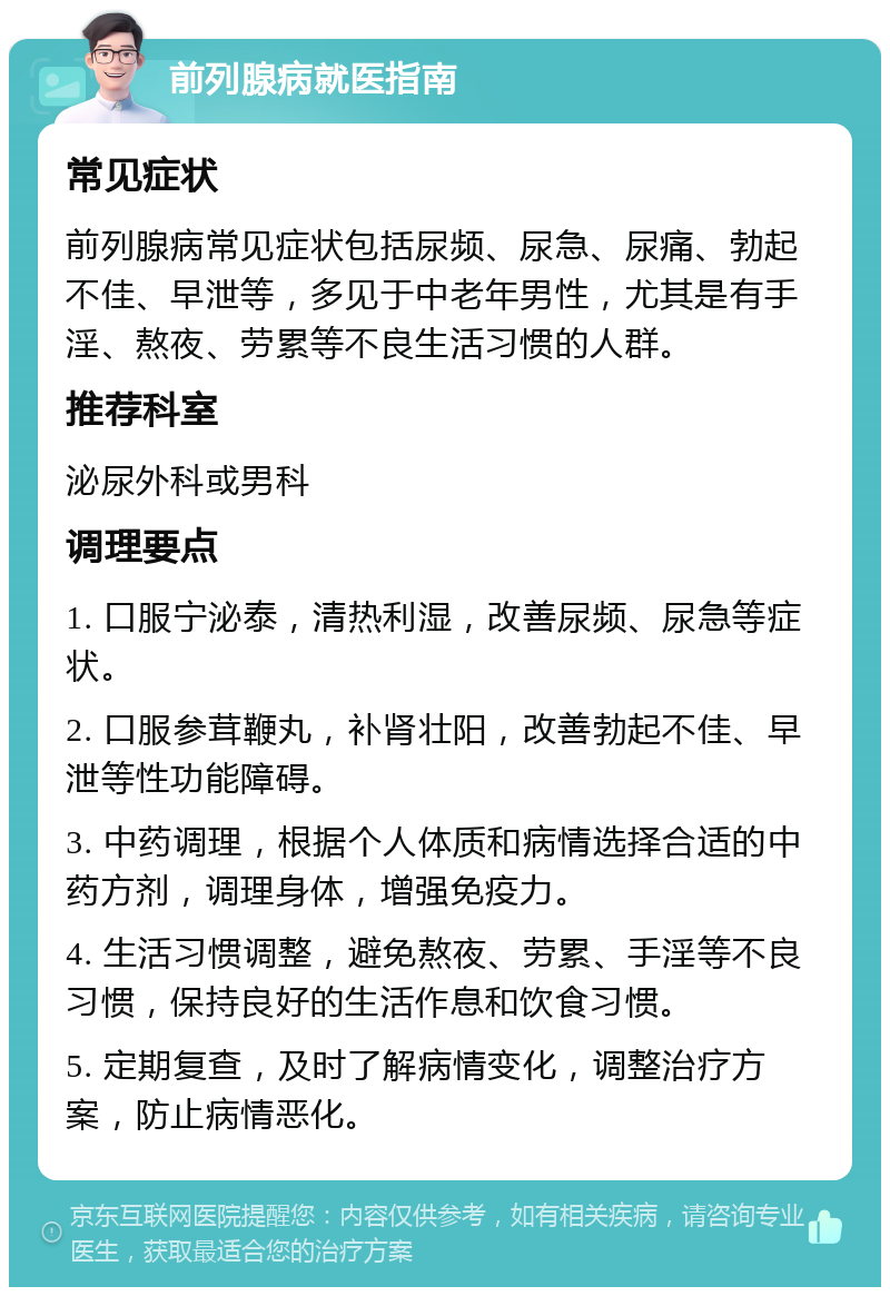 前列腺病就医指南 常见症状 前列腺病常见症状包括尿频、尿急、尿痛、勃起不佳、早泄等，多见于中老年男性，尤其是有手淫、熬夜、劳累等不良生活习惯的人群。 推荐科室 泌尿外科或男科 调理要点 1. 口服宁泌泰，清热利湿，改善尿频、尿急等症状。 2. 口服参茸鞭丸，补肾壮阳，改善勃起不佳、早泄等性功能障碍。 3. 中药调理，根据个人体质和病情选择合适的中药方剂，调理身体，增强免疫力。 4. 生活习惯调整，避免熬夜、劳累、手淫等不良习惯，保持良好的生活作息和饮食习惯。 5. 定期复查，及时了解病情变化，调整治疗方案，防止病情恶化。