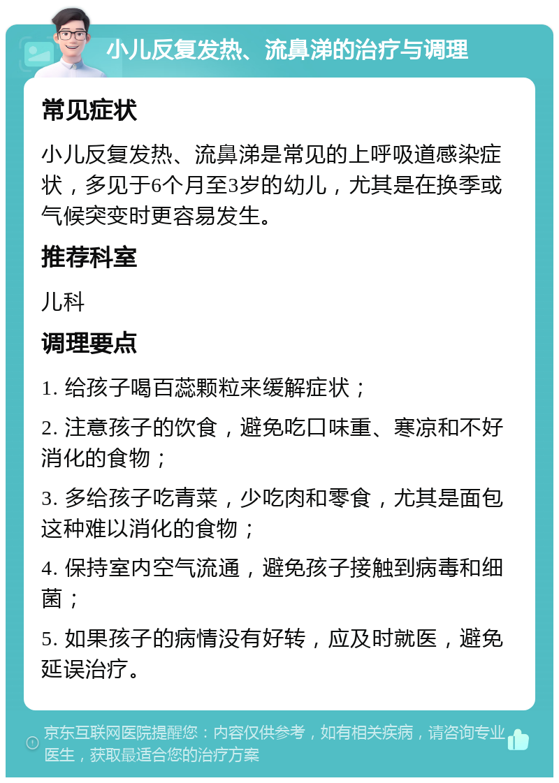 小儿反复发热、流鼻涕的治疗与调理 常见症状 小儿反复发热、流鼻涕是常见的上呼吸道感染症状，多见于6个月至3岁的幼儿，尤其是在换季或气候突变时更容易发生。 推荐科室 儿科 调理要点 1. 给孩子喝百蕊颗粒来缓解症状； 2. 注意孩子的饮食，避免吃口味重、寒凉和不好消化的食物； 3. 多给孩子吃青菜，少吃肉和零食，尤其是面包这种难以消化的食物； 4. 保持室内空气流通，避免孩子接触到病毒和细菌； 5. 如果孩子的病情没有好转，应及时就医，避免延误治疗。