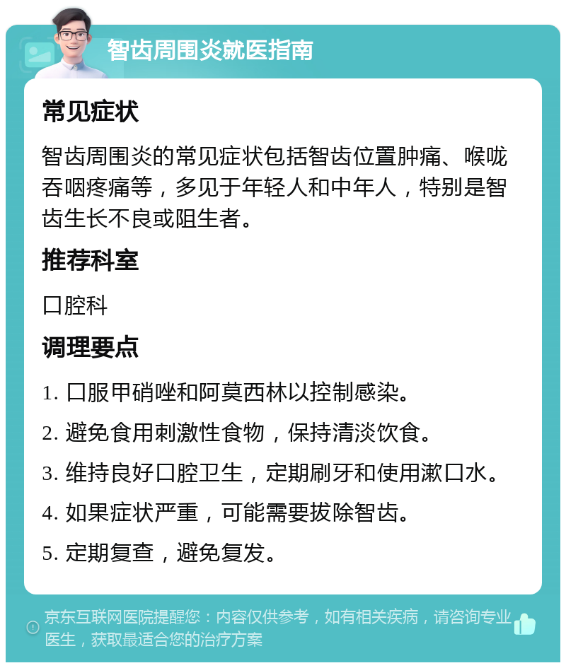 智齿周围炎就医指南 常见症状 智齿周围炎的常见症状包括智齿位置肿痛、喉咙吞咽疼痛等，多见于年轻人和中年人，特别是智齿生长不良或阻生者。 推荐科室 口腔科 调理要点 1. 口服甲硝唑和阿莫西林以控制感染。 2. 避免食用刺激性食物，保持清淡饮食。 3. 维持良好口腔卫生，定期刷牙和使用漱口水。 4. 如果症状严重，可能需要拔除智齿。 5. 定期复查，避免复发。