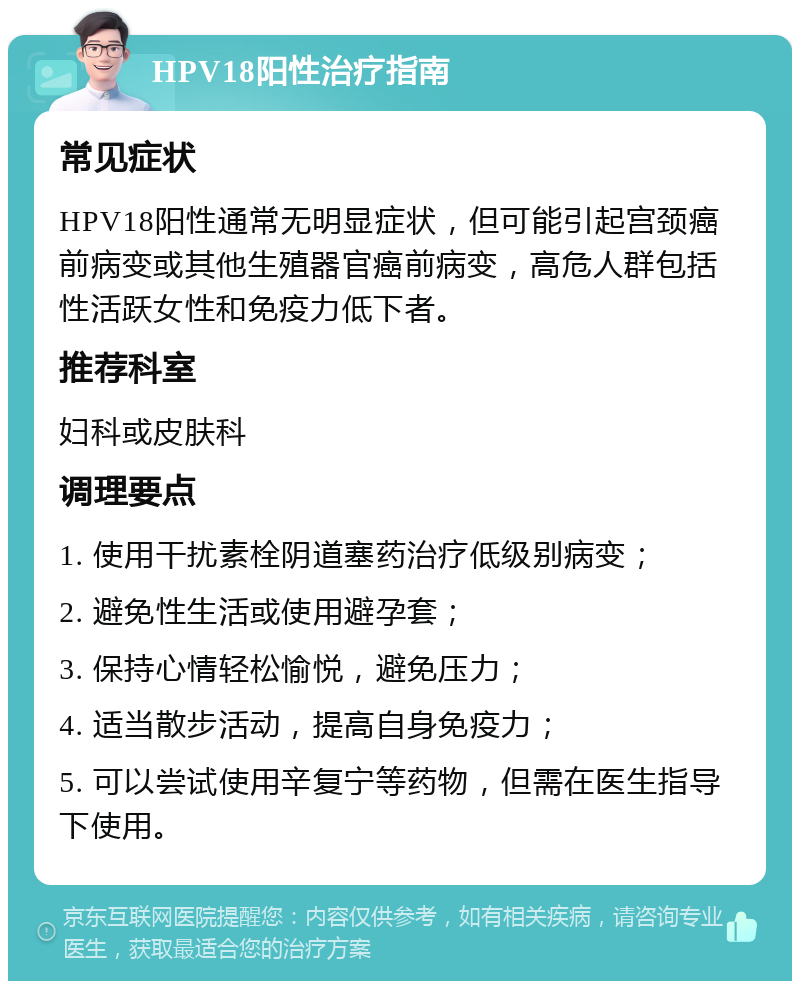 HPV18阳性治疗指南 常见症状 HPV18阳性通常无明显症状，但可能引起宫颈癌前病变或其他生殖器官癌前病变，高危人群包括性活跃女性和免疫力低下者。 推荐科室 妇科或皮肤科 调理要点 1. 使用干扰素栓阴道塞药治疗低级别病变； 2. 避免性生活或使用避孕套； 3. 保持心情轻松愉悦，避免压力； 4. 适当散步活动，提高自身免疫力； 5. 可以尝试使用辛复宁等药物，但需在医生指导下使用。