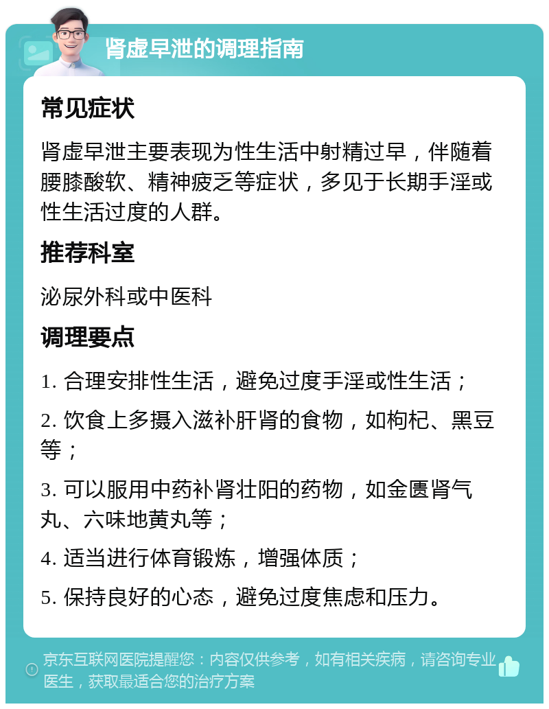 肾虚早泄的调理指南 常见症状 肾虚早泄主要表现为性生活中射精过早，伴随着腰膝酸软、精神疲乏等症状，多见于长期手淫或性生活过度的人群。 推荐科室 泌尿外科或中医科 调理要点 1. 合理安排性生活，避免过度手淫或性生活； 2. 饮食上多摄入滋补肝肾的食物，如枸杞、黑豆等； 3. 可以服用中药补肾壮阳的药物，如金匮肾气丸、六味地黄丸等； 4. 适当进行体育锻炼，增强体质； 5. 保持良好的心态，避免过度焦虑和压力。