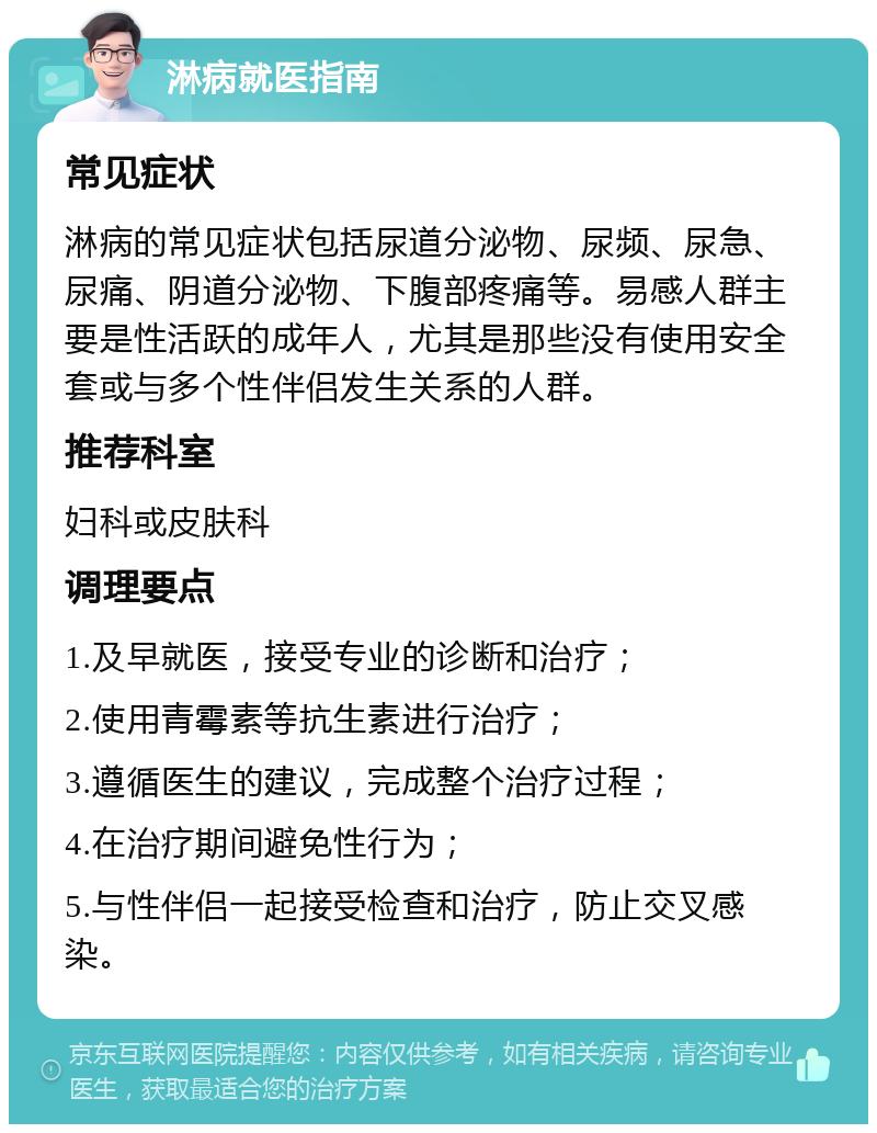 淋病就医指南 常见症状 淋病的常见症状包括尿道分泌物、尿频、尿急、尿痛、阴道分泌物、下腹部疼痛等。易感人群主要是性活跃的成年人，尤其是那些没有使用安全套或与多个性伴侣发生关系的人群。 推荐科室 妇科或皮肤科 调理要点 1.及早就医，接受专业的诊断和治疗； 2.使用青霉素等抗生素进行治疗； 3.遵循医生的建议，完成整个治疗过程； 4.在治疗期间避免性行为； 5.与性伴侣一起接受检查和治疗，防止交叉感染。