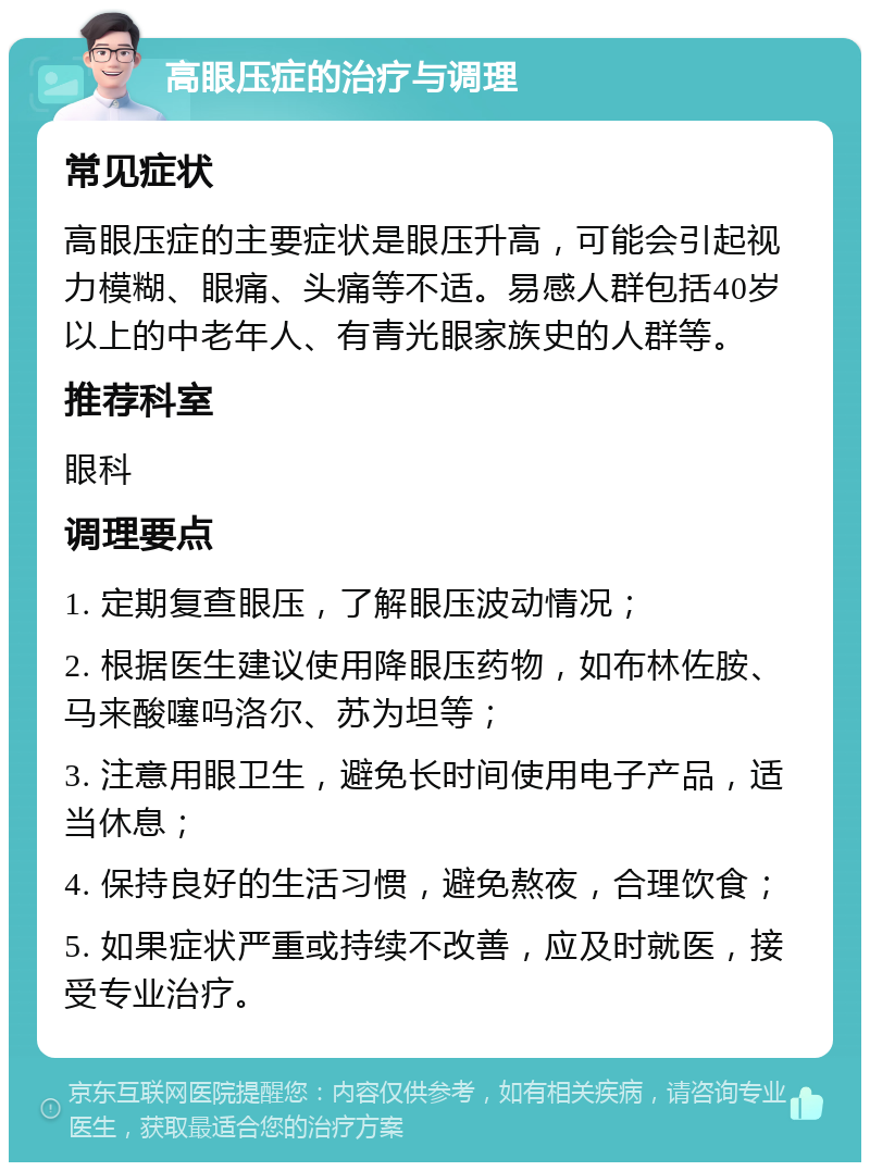 高眼压症的治疗与调理 常见症状 高眼压症的主要症状是眼压升高，可能会引起视力模糊、眼痛、头痛等不适。易感人群包括40岁以上的中老年人、有青光眼家族史的人群等。 推荐科室 眼科 调理要点 1. 定期复查眼压，了解眼压波动情况； 2. 根据医生建议使用降眼压药物，如布林佐胺、马来酸噻吗洛尔、苏为坦等； 3. 注意用眼卫生，避免长时间使用电子产品，适当休息； 4. 保持良好的生活习惯，避免熬夜，合理饮食； 5. 如果症状严重或持续不改善，应及时就医，接受专业治疗。