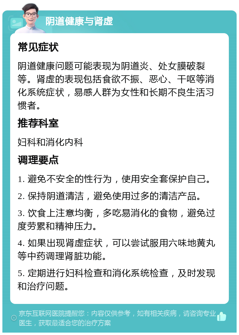 阴道健康与肾虚 常见症状 阴道健康问题可能表现为阴道炎、处女膜破裂等。肾虚的表现包括食欲不振、恶心、干呕等消化系统症状，易感人群为女性和长期不良生活习惯者。 推荐科室 妇科和消化内科 调理要点 1. 避免不安全的性行为，使用安全套保护自己。 2. 保持阴道清洁，避免使用过多的清洁产品。 3. 饮食上注意均衡，多吃易消化的食物，避免过度劳累和精神压力。 4. 如果出现肾虚症状，可以尝试服用六味地黄丸等中药调理肾脏功能。 5. 定期进行妇科检查和消化系统检查，及时发现和治疗问题。