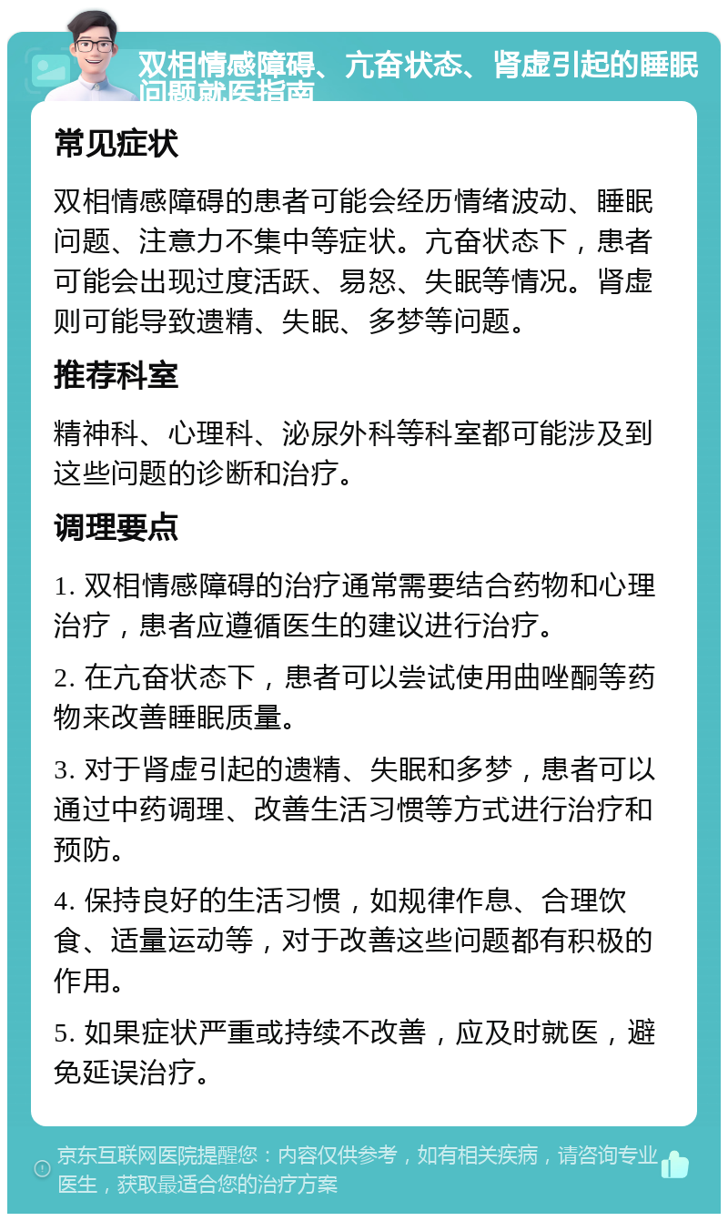 双相情感障碍、亢奋状态、肾虚引起的睡眠问题就医指南 常见症状 双相情感障碍的患者可能会经历情绪波动、睡眠问题、注意力不集中等症状。亢奋状态下，患者可能会出现过度活跃、易怒、失眠等情况。肾虚则可能导致遗精、失眠、多梦等问题。 推荐科室 精神科、心理科、泌尿外科等科室都可能涉及到这些问题的诊断和治疗。 调理要点 1. 双相情感障碍的治疗通常需要结合药物和心理治疗，患者应遵循医生的建议进行治疗。 2. 在亢奋状态下，患者可以尝试使用曲唑酮等药物来改善睡眠质量。 3. 对于肾虚引起的遗精、失眠和多梦，患者可以通过中药调理、改善生活习惯等方式进行治疗和预防。 4. 保持良好的生活习惯，如规律作息、合理饮食、适量运动等，对于改善这些问题都有积极的作用。 5. 如果症状严重或持续不改善，应及时就医，避免延误治疗。