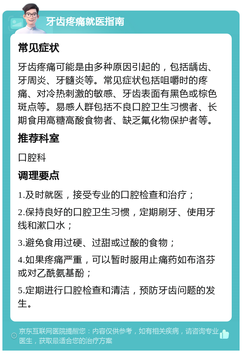 牙齿疼痛就医指南 常见症状 牙齿疼痛可能是由多种原因引起的，包括龋齿、牙周炎、牙髓炎等。常见症状包括咀嚼时的疼痛、对冷热刺激的敏感、牙齿表面有黑色或棕色斑点等。易感人群包括不良口腔卫生习惯者、长期食用高糖高酸食物者、缺乏氟化物保护者等。 推荐科室 口腔科 调理要点 1.及时就医，接受专业的口腔检查和治疗； 2.保持良好的口腔卫生习惯，定期刷牙、使用牙线和漱口水； 3.避免食用过硬、过甜或过酸的食物； 4.如果疼痛严重，可以暂时服用止痛药如布洛芬或对乙酰氨基酚； 5.定期进行口腔检查和清洁，预防牙齿问题的发生。