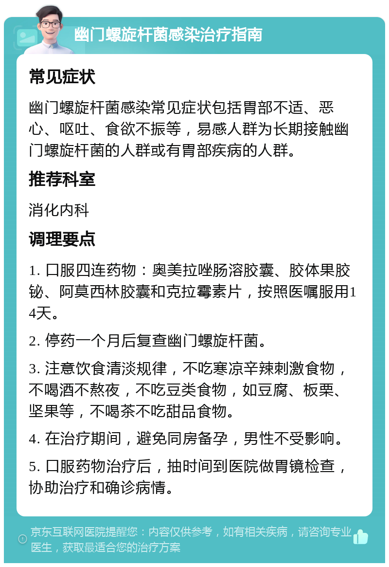 幽门螺旋杆菌感染治疗指南 常见症状 幽门螺旋杆菌感染常见症状包括胃部不适、恶心、呕吐、食欲不振等，易感人群为长期接触幽门螺旋杆菌的人群或有胃部疾病的人群。 推荐科室 消化内科 调理要点 1. 口服四连药物：奥美拉唑肠溶胶囊、胶体果胶铋、阿莫西林胶囊和克拉霉素片，按照医嘱服用14天。 2. 停药一个月后复查幽门螺旋杆菌。 3. 注意饮食清淡规律，不吃寒凉辛辣刺激食物，不喝酒不熬夜，不吃豆类食物，如豆腐、板栗、坚果等，不喝茶不吃甜品食物。 4. 在治疗期间，避免同房备孕，男性不受影响。 5. 口服药物治疗后，抽时间到医院做胃镜检查，协助治疗和确诊病情。