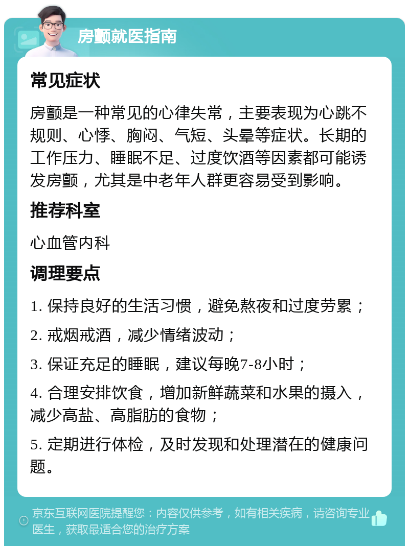 房颤就医指南 常见症状 房颤是一种常见的心律失常，主要表现为心跳不规则、心悸、胸闷、气短、头晕等症状。长期的工作压力、睡眠不足、过度饮酒等因素都可能诱发房颤，尤其是中老年人群更容易受到影响。 推荐科室 心血管内科 调理要点 1. 保持良好的生活习惯，避免熬夜和过度劳累； 2. 戒烟戒酒，减少情绪波动； 3. 保证充足的睡眠，建议每晚7-8小时； 4. 合理安排饮食，增加新鲜蔬菜和水果的摄入，减少高盐、高脂肪的食物； 5. 定期进行体检，及时发现和处理潜在的健康问题。