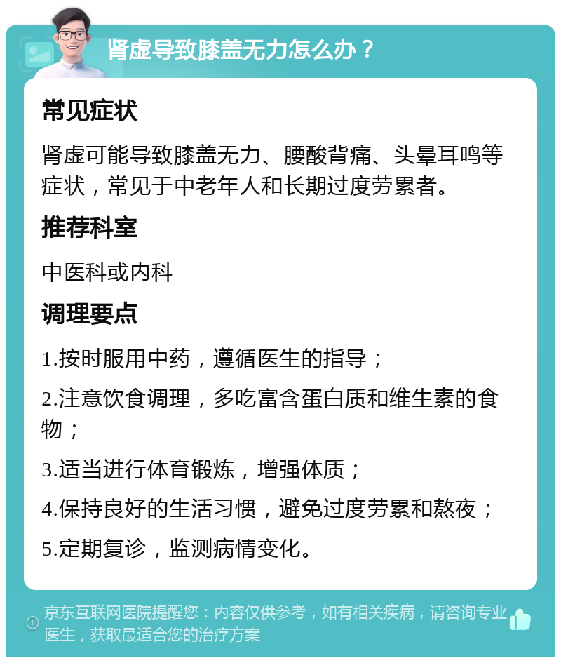 肾虚导致膝盖无力怎么办？ 常见症状 肾虚可能导致膝盖无力、腰酸背痛、头晕耳鸣等症状，常见于中老年人和长期过度劳累者。 推荐科室 中医科或内科 调理要点 1.按时服用中药，遵循医生的指导； 2.注意饮食调理，多吃富含蛋白质和维生素的食物； 3.适当进行体育锻炼，增强体质； 4.保持良好的生活习惯，避免过度劳累和熬夜； 5.定期复诊，监测病情变化。