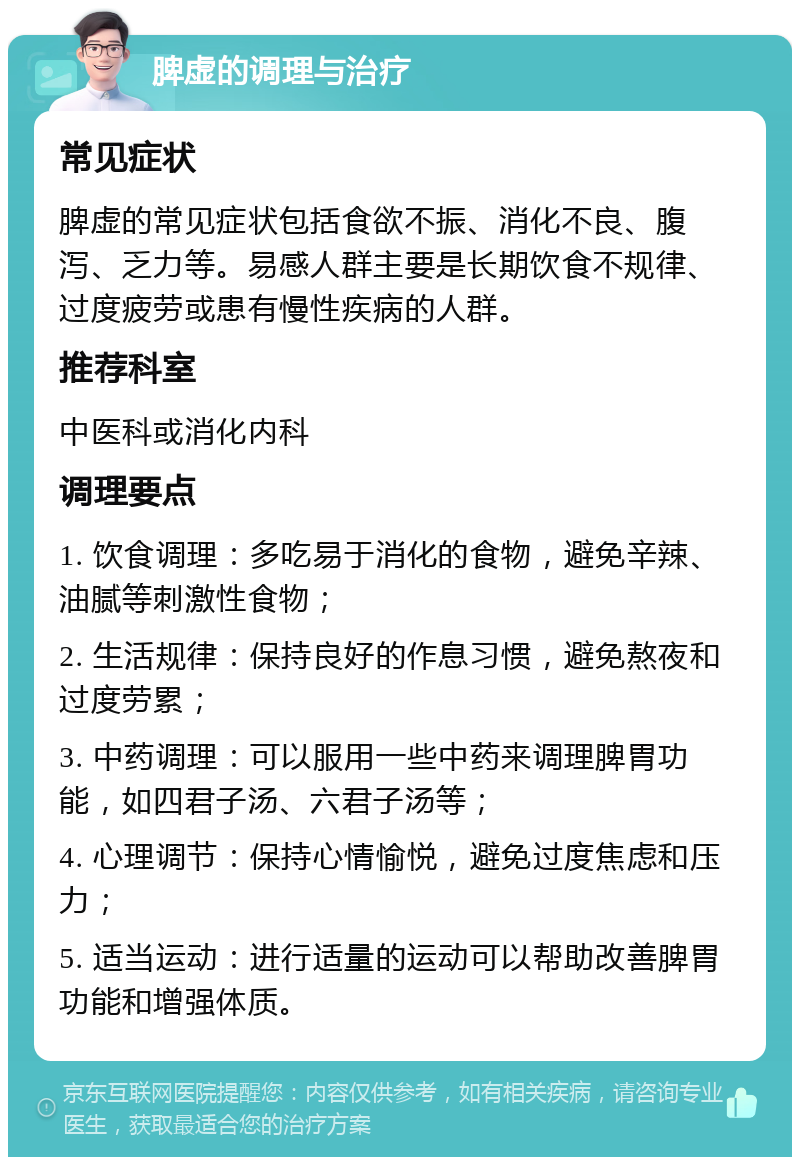 脾虚的调理与治疗 常见症状 脾虚的常见症状包括食欲不振、消化不良、腹泻、乏力等。易感人群主要是长期饮食不规律、过度疲劳或患有慢性疾病的人群。 推荐科室 中医科或消化内科 调理要点 1. 饮食调理：多吃易于消化的食物，避免辛辣、油腻等刺激性食物； 2. 生活规律：保持良好的作息习惯，避免熬夜和过度劳累； 3. 中药调理：可以服用一些中药来调理脾胃功能，如四君子汤、六君子汤等； 4. 心理调节：保持心情愉悦，避免过度焦虑和压力； 5. 适当运动：进行适量的运动可以帮助改善脾胃功能和增强体质。