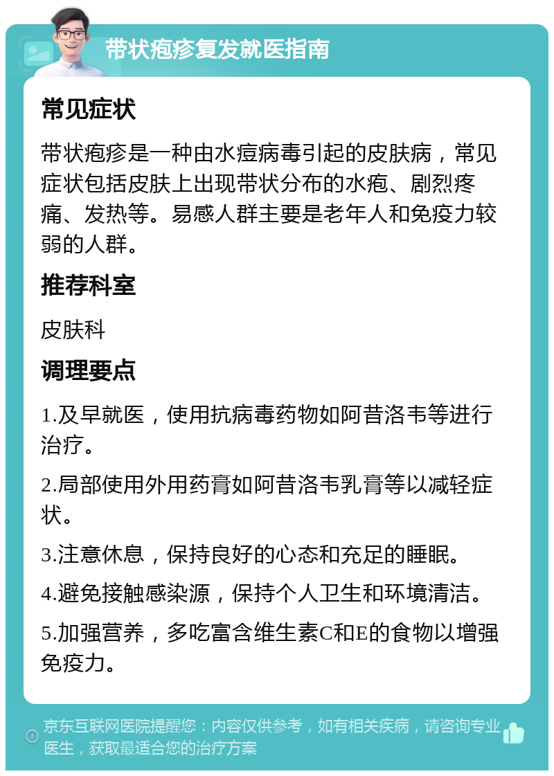 带状疱疹复发就医指南 常见症状 带状疱疹是一种由水痘病毒引起的皮肤病，常见症状包括皮肤上出现带状分布的水疱、剧烈疼痛、发热等。易感人群主要是老年人和免疫力较弱的人群。 推荐科室 皮肤科 调理要点 1.及早就医，使用抗病毒药物如阿昔洛韦等进行治疗。 2.局部使用外用药膏如阿昔洛韦乳膏等以减轻症状。 3.注意休息，保持良好的心态和充足的睡眠。 4.避免接触感染源，保持个人卫生和环境清洁。 5.加强营养，多吃富含维生素C和E的食物以增强免疫力。