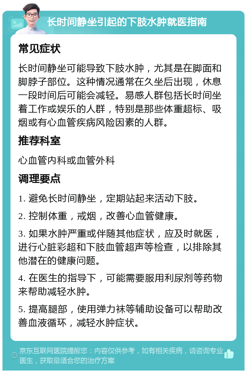 长时间静坐引起的下肢水肿就医指南 常见症状 长时间静坐可能导致下肢水肿，尤其是在脚面和脚脖子部位。这种情况通常在久坐后出现，休息一段时间后可能会减轻。易感人群包括长时间坐着工作或娱乐的人群，特别是那些体重超标、吸烟或有心血管疾病风险因素的人群。 推荐科室 心血管内科或血管外科 调理要点 1. 避免长时间静坐，定期站起来活动下肢。 2. 控制体重，戒烟，改善心血管健康。 3. 如果水肿严重或伴随其他症状，应及时就医，进行心脏彩超和下肢血管超声等检查，以排除其他潜在的健康问题。 4. 在医生的指导下，可能需要服用利尿剂等药物来帮助减轻水肿。 5. 提高腿部，使用弹力袜等辅助设备可以帮助改善血液循环，减轻水肿症状。