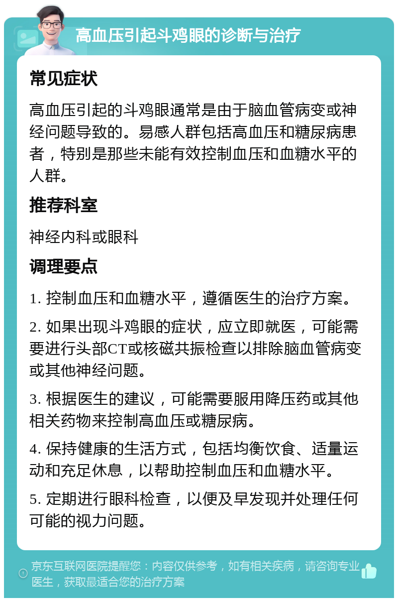 高血压引起斗鸡眼的诊断与治疗 常见症状 高血压引起的斗鸡眼通常是由于脑血管病变或神经问题导致的。易感人群包括高血压和糖尿病患者，特别是那些未能有效控制血压和血糖水平的人群。 推荐科室 神经内科或眼科 调理要点 1. 控制血压和血糖水平，遵循医生的治疗方案。 2. 如果出现斗鸡眼的症状，应立即就医，可能需要进行头部CT或核磁共振检查以排除脑血管病变或其他神经问题。 3. 根据医生的建议，可能需要服用降压药或其他相关药物来控制高血压或糖尿病。 4. 保持健康的生活方式，包括均衡饮食、适量运动和充足休息，以帮助控制血压和血糖水平。 5. 定期进行眼科检查，以便及早发现并处理任何可能的视力问题。