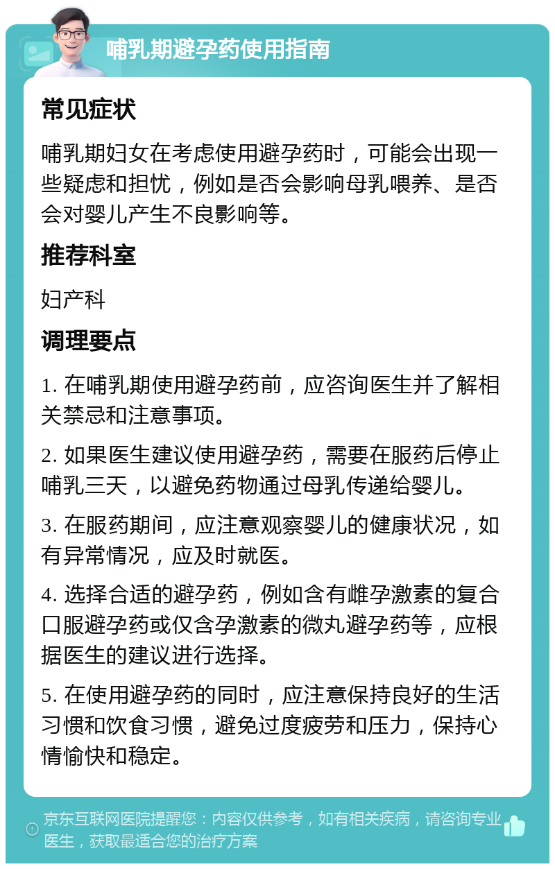 哺乳期避孕药使用指南 常见症状 哺乳期妇女在考虑使用避孕药时，可能会出现一些疑虑和担忧，例如是否会影响母乳喂养、是否会对婴儿产生不良影响等。 推荐科室 妇产科 调理要点 1. 在哺乳期使用避孕药前，应咨询医生并了解相关禁忌和注意事项。 2. 如果医生建议使用避孕药，需要在服药后停止哺乳三天，以避免药物通过母乳传递给婴儿。 3. 在服药期间，应注意观察婴儿的健康状况，如有异常情况，应及时就医。 4. 选择合适的避孕药，例如含有雌孕激素的复合口服避孕药或仅含孕激素的微丸避孕药等，应根据医生的建议进行选择。 5. 在使用避孕药的同时，应注意保持良好的生活习惯和饮食习惯，避免过度疲劳和压力，保持心情愉快和稳定。