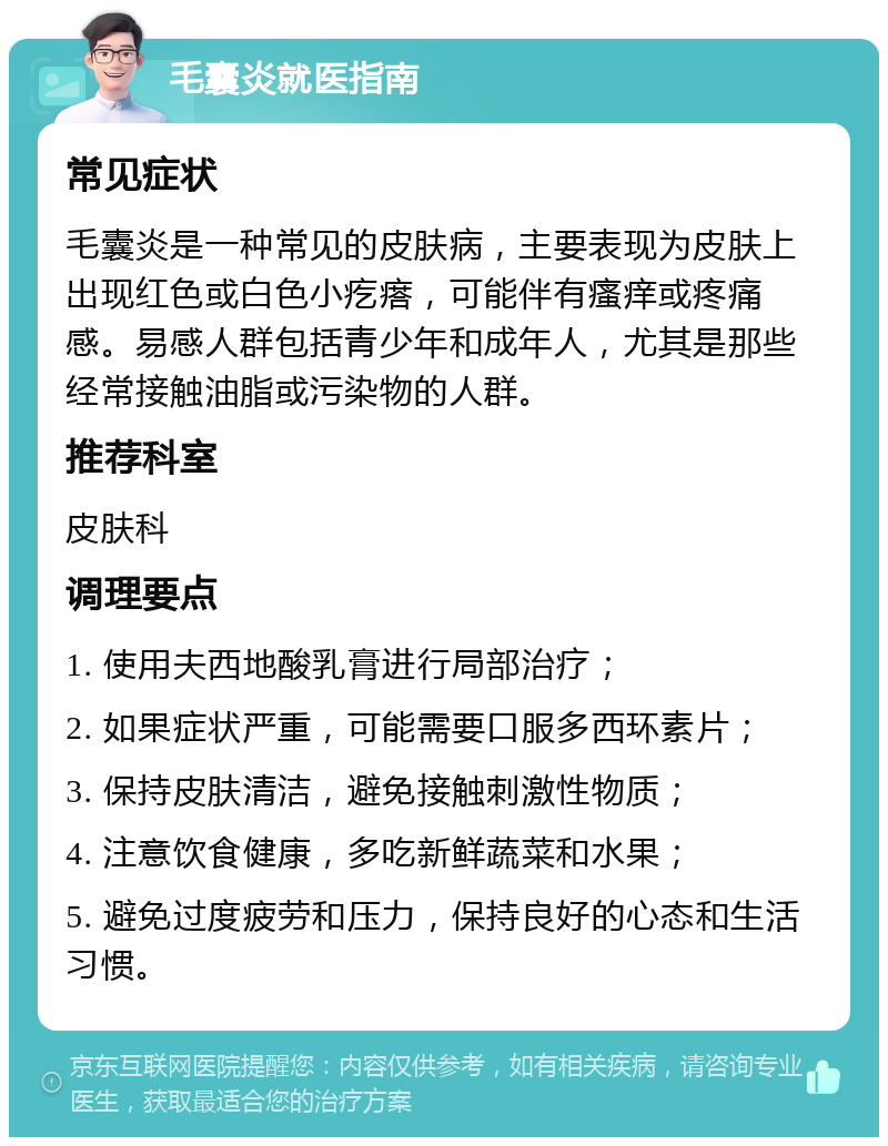 毛囊炎就医指南 常见症状 毛囊炎是一种常见的皮肤病，主要表现为皮肤上出现红色或白色小疙瘩，可能伴有瘙痒或疼痛感。易感人群包括青少年和成年人，尤其是那些经常接触油脂或污染物的人群。 推荐科室 皮肤科 调理要点 1. 使用夫西地酸乳膏进行局部治疗； 2. 如果症状严重，可能需要口服多西环素片； 3. 保持皮肤清洁，避免接触刺激性物质； 4. 注意饮食健康，多吃新鲜蔬菜和水果； 5. 避免过度疲劳和压力，保持良好的心态和生活习惯。