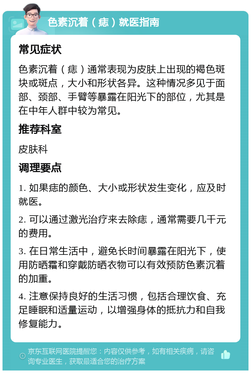 色素沉着（痣）就医指南 常见症状 色素沉着（痣）通常表现为皮肤上出现的褐色斑块或斑点，大小和形状各异。这种情况多见于面部、颈部、手臂等暴露在阳光下的部位，尤其是在中年人群中较为常见。 推荐科室 皮肤科 调理要点 1. 如果痣的颜色、大小或形状发生变化，应及时就医。 2. 可以通过激光治疗来去除痣，通常需要几千元的费用。 3. 在日常生活中，避免长时间暴露在阳光下，使用防晒霜和穿戴防晒衣物可以有效预防色素沉着的加重。 4. 注意保持良好的生活习惯，包括合理饮食、充足睡眠和适量运动，以增强身体的抵抗力和自我修复能力。