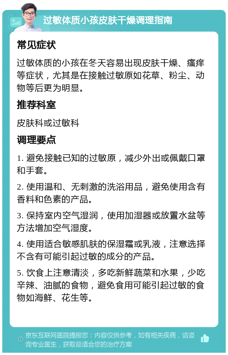 过敏体质小孩皮肤干燥调理指南 常见症状 过敏体质的小孩在冬天容易出现皮肤干燥、瘙痒等症状，尤其是在接触过敏原如花草、粉尘、动物等后更为明显。 推荐科室 皮肤科或过敏科 调理要点 1. 避免接触已知的过敏原，减少外出或佩戴口罩和手套。 2. 使用温和、无刺激的洗浴用品，避免使用含有香料和色素的产品。 3. 保持室内空气湿润，使用加湿器或放置水盆等方法增加空气湿度。 4. 使用适合敏感肌肤的保湿霜或乳液，注意选择不含有可能引起过敏的成分的产品。 5. 饮食上注意清淡，多吃新鲜蔬菜和水果，少吃辛辣、油腻的食物，避免食用可能引起过敏的食物如海鲜、花生等。