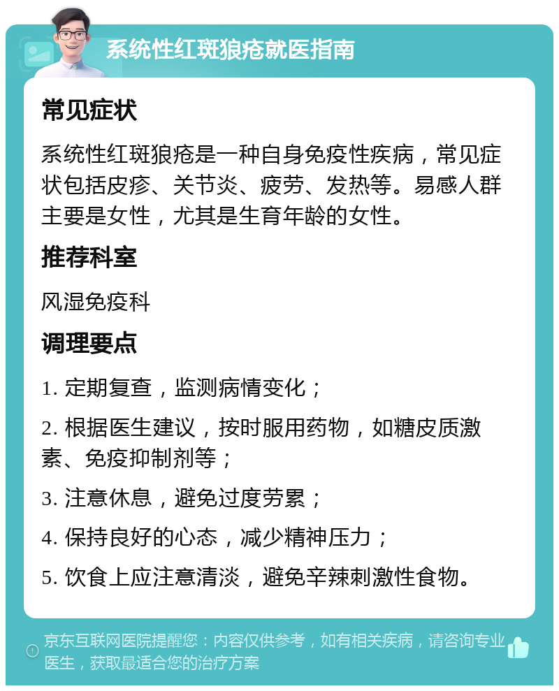 系统性红斑狼疮就医指南 常见症状 系统性红斑狼疮是一种自身免疫性疾病，常见症状包括皮疹、关节炎、疲劳、发热等。易感人群主要是女性，尤其是生育年龄的女性。 推荐科室 风湿免疫科 调理要点 1. 定期复查，监测病情变化； 2. 根据医生建议，按时服用药物，如糖皮质激素、免疫抑制剂等； 3. 注意休息，避免过度劳累； 4. 保持良好的心态，减少精神压力； 5. 饮食上应注意清淡，避免辛辣刺激性食物。