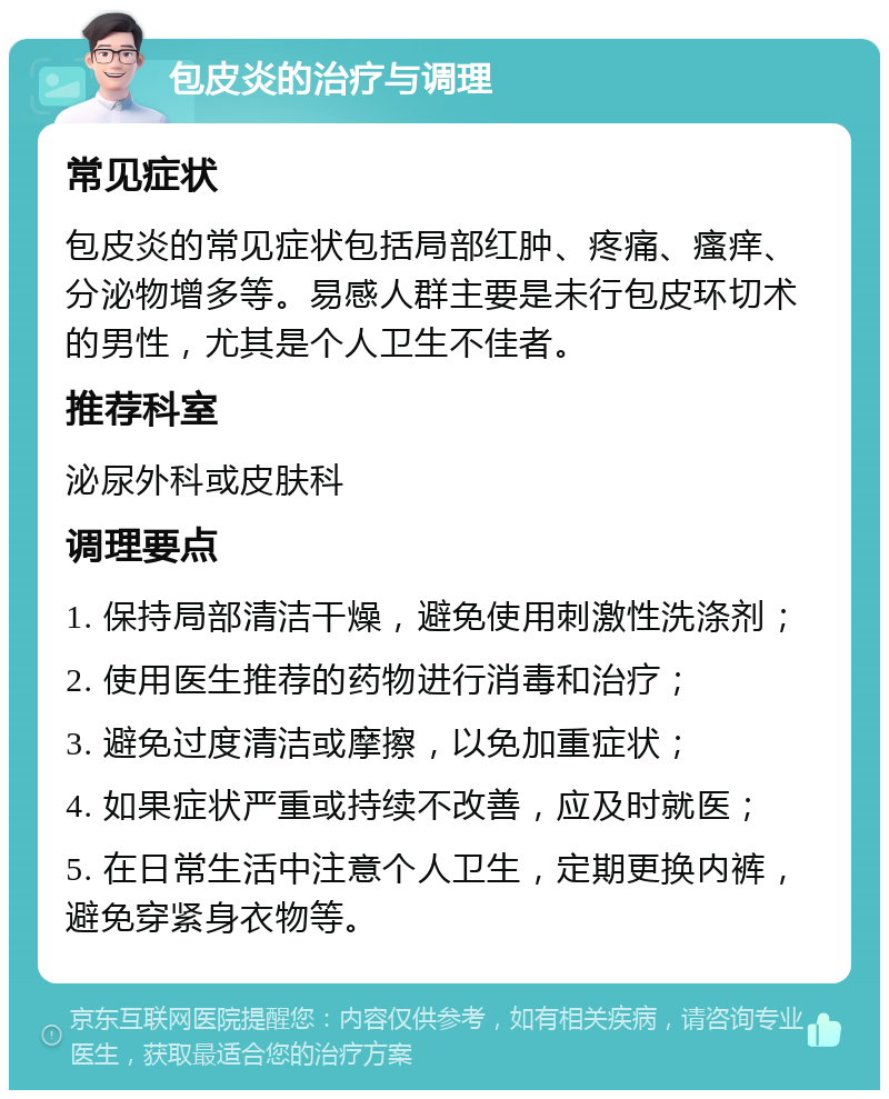 包皮炎的治疗与调理 常见症状 包皮炎的常见症状包括局部红肿、疼痛、瘙痒、分泌物增多等。易感人群主要是未行包皮环切术的男性，尤其是个人卫生不佳者。 推荐科室 泌尿外科或皮肤科 调理要点 1. 保持局部清洁干燥，避免使用刺激性洗涤剂； 2. 使用医生推荐的药物进行消毒和治疗； 3. 避免过度清洁或摩擦，以免加重症状； 4. 如果症状严重或持续不改善，应及时就医； 5. 在日常生活中注意个人卫生，定期更换内裤，避免穿紧身衣物等。