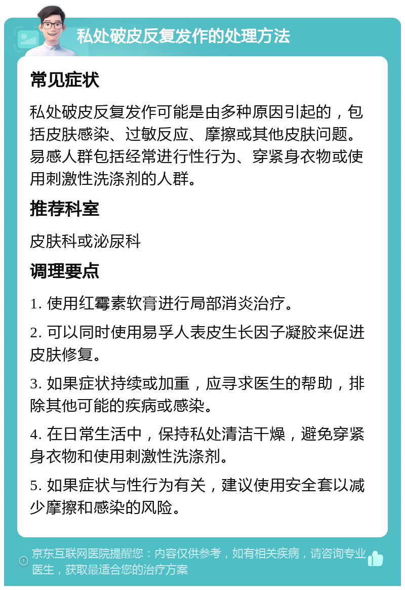 私处破皮反复发作的处理方法 常见症状 私处破皮反复发作可能是由多种原因引起的，包括皮肤感染、过敏反应、摩擦或其他皮肤问题。易感人群包括经常进行性行为、穿紧身衣物或使用刺激性洗涤剂的人群。 推荐科室 皮肤科或泌尿科 调理要点 1. 使用红霉素软膏进行局部消炎治疗。 2. 可以同时使用易孚人表皮生长因子凝胶来促进皮肤修复。 3. 如果症状持续或加重，应寻求医生的帮助，排除其他可能的疾病或感染。 4. 在日常生活中，保持私处清洁干燥，避免穿紧身衣物和使用刺激性洗涤剂。 5. 如果症状与性行为有关，建议使用安全套以减少摩擦和感染的风险。