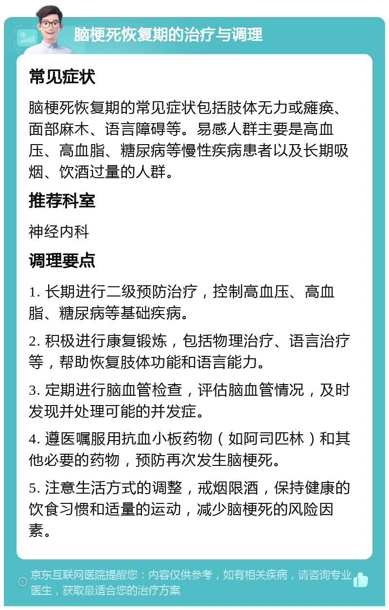 脑梗死恢复期的治疗与调理 常见症状 脑梗死恢复期的常见症状包括肢体无力或瘫痪、面部麻木、语言障碍等。易感人群主要是高血压、高血脂、糖尿病等慢性疾病患者以及长期吸烟、饮酒过量的人群。 推荐科室 神经内科 调理要点 1. 长期进行二级预防治疗，控制高血压、高血脂、糖尿病等基础疾病。 2. 积极进行康复锻炼，包括物理治疗、语言治疗等，帮助恢复肢体功能和语言能力。 3. 定期进行脑血管检查，评估脑血管情况，及时发现并处理可能的并发症。 4. 遵医嘱服用抗血小板药物（如阿司匹林）和其他必要的药物，预防再次发生脑梗死。 5. 注意生活方式的调整，戒烟限酒，保持健康的饮食习惯和适量的运动，减少脑梗死的风险因素。