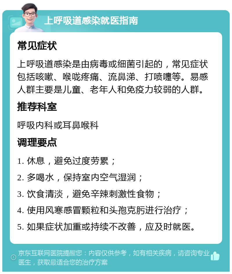 上呼吸道感染就医指南 常见症状 上呼吸道感染是由病毒或细菌引起的，常见症状包括咳嗽、喉咙疼痛、流鼻涕、打喷嚏等。易感人群主要是儿童、老年人和免疫力较弱的人群。 推荐科室 呼吸内科或耳鼻喉科 调理要点 1. 休息，避免过度劳累； 2. 多喝水，保持室内空气湿润； 3. 饮食清淡，避免辛辣刺激性食物； 4. 使用风寒感冒颗粒和头孢克肟进行治疗； 5. 如果症状加重或持续不改善，应及时就医。