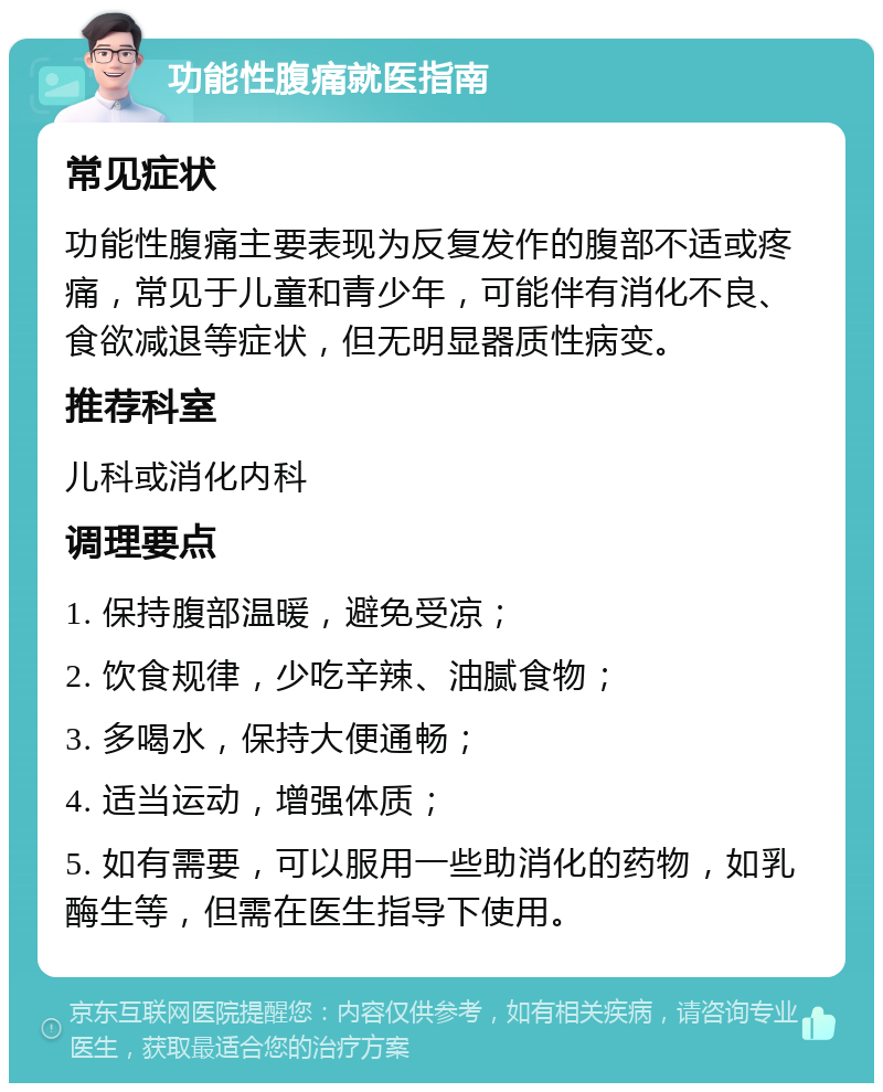 功能性腹痛就医指南 常见症状 功能性腹痛主要表现为反复发作的腹部不适或疼痛，常见于儿童和青少年，可能伴有消化不良、食欲减退等症状，但无明显器质性病变。 推荐科室 儿科或消化内科 调理要点 1. 保持腹部温暖，避免受凉； 2. 饮食规律，少吃辛辣、油腻食物； 3. 多喝水，保持大便通畅； 4. 适当运动，增强体质； 5. 如有需要，可以服用一些助消化的药物，如乳酶生等，但需在医生指导下使用。