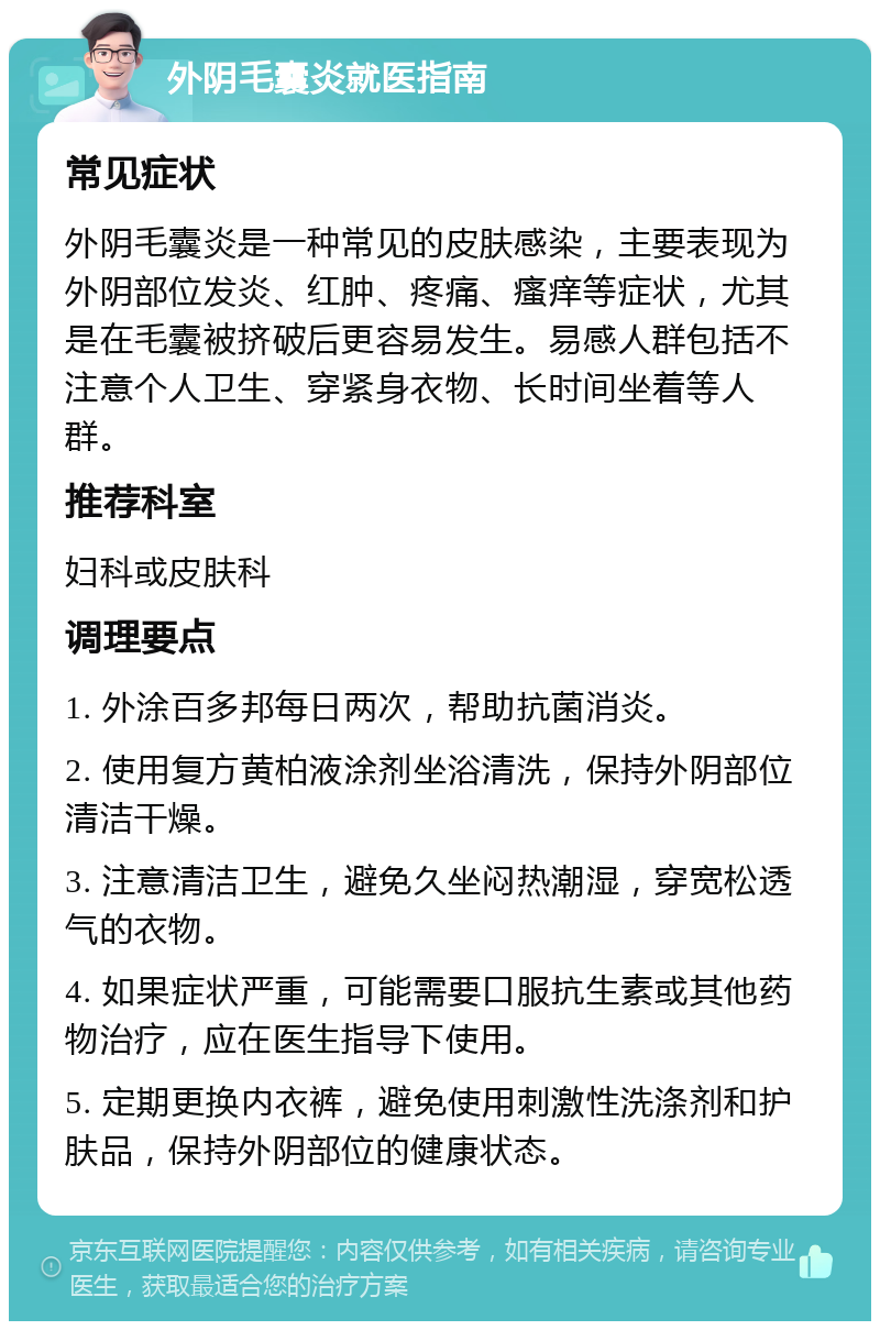 外阴毛囊炎就医指南 常见症状 外阴毛囊炎是一种常见的皮肤感染，主要表现为外阴部位发炎、红肿、疼痛、瘙痒等症状，尤其是在毛囊被挤破后更容易发生。易感人群包括不注意个人卫生、穿紧身衣物、长时间坐着等人群。 推荐科室 妇科或皮肤科 调理要点 1. 外涂百多邦每日两次，帮助抗菌消炎。 2. 使用复方黄柏液涂剂坐浴清洗，保持外阴部位清洁干燥。 3. 注意清洁卫生，避免久坐闷热潮湿，穿宽松透气的衣物。 4. 如果症状严重，可能需要口服抗生素或其他药物治疗，应在医生指导下使用。 5. 定期更换内衣裤，避免使用刺激性洗涤剂和护肤品，保持外阴部位的健康状态。