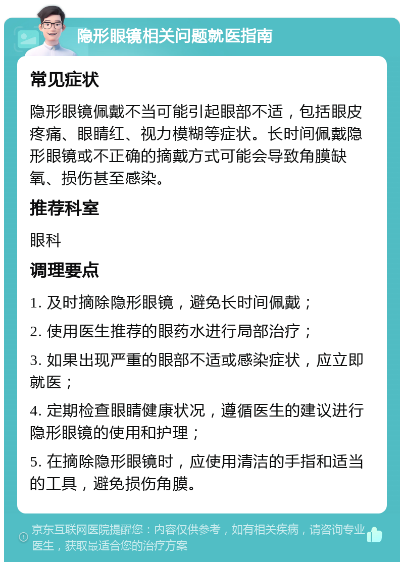 隐形眼镜相关问题就医指南 常见症状 隐形眼镜佩戴不当可能引起眼部不适，包括眼皮疼痛、眼睛红、视力模糊等症状。长时间佩戴隐形眼镜或不正确的摘戴方式可能会导致角膜缺氧、损伤甚至感染。 推荐科室 眼科 调理要点 1. 及时摘除隐形眼镜，避免长时间佩戴； 2. 使用医生推荐的眼药水进行局部治疗； 3. 如果出现严重的眼部不适或感染症状，应立即就医； 4. 定期检查眼睛健康状况，遵循医生的建议进行隐形眼镜的使用和护理； 5. 在摘除隐形眼镜时，应使用清洁的手指和适当的工具，避免损伤角膜。