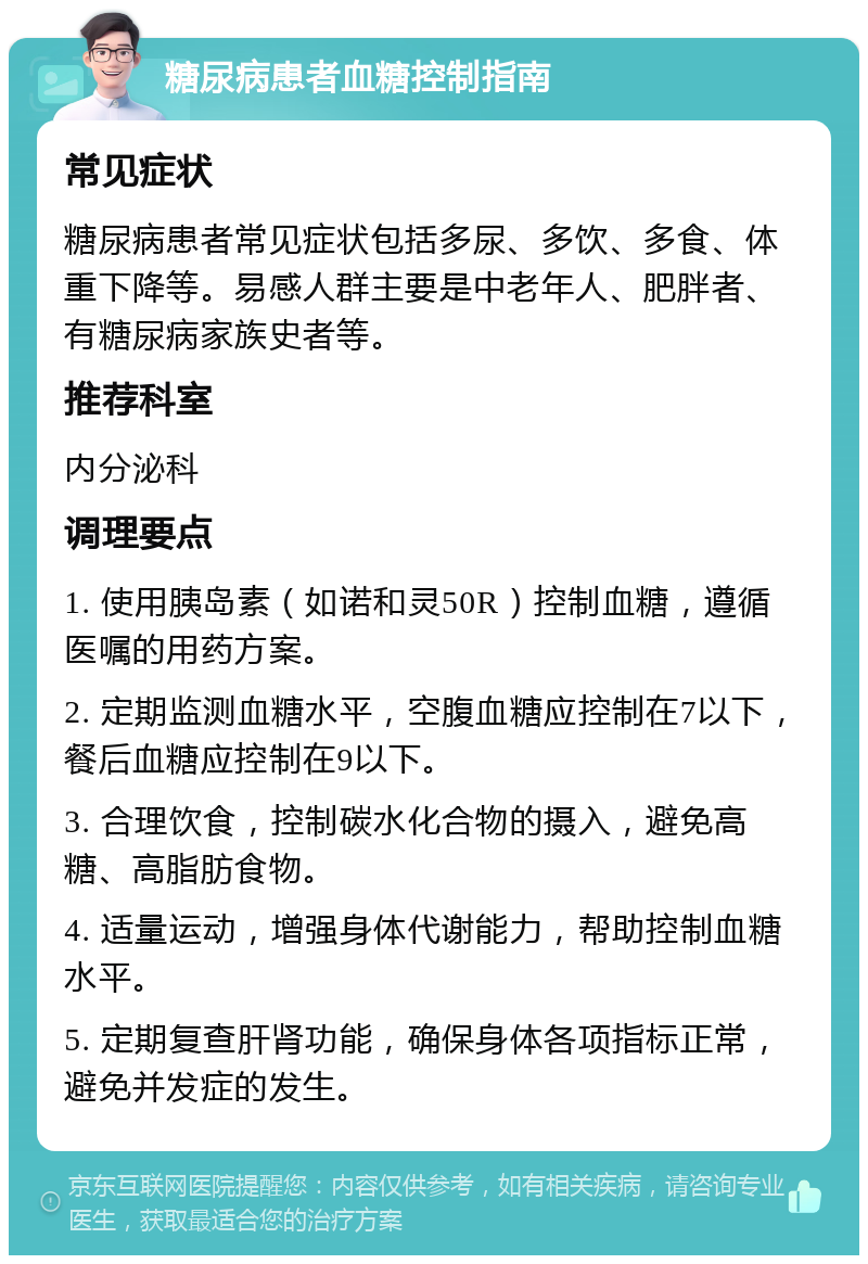 糖尿病患者血糖控制指南 常见症状 糖尿病患者常见症状包括多尿、多饮、多食、体重下降等。易感人群主要是中老年人、肥胖者、有糖尿病家族史者等。 推荐科室 内分泌科 调理要点 1. 使用胰岛素（如诺和灵50R）控制血糖，遵循医嘱的用药方案。 2. 定期监测血糖水平，空腹血糖应控制在7以下，餐后血糖应控制在9以下。 3. 合理饮食，控制碳水化合物的摄入，避免高糖、高脂肪食物。 4. 适量运动，增强身体代谢能力，帮助控制血糖水平。 5. 定期复查肝肾功能，确保身体各项指标正常，避免并发症的发生。