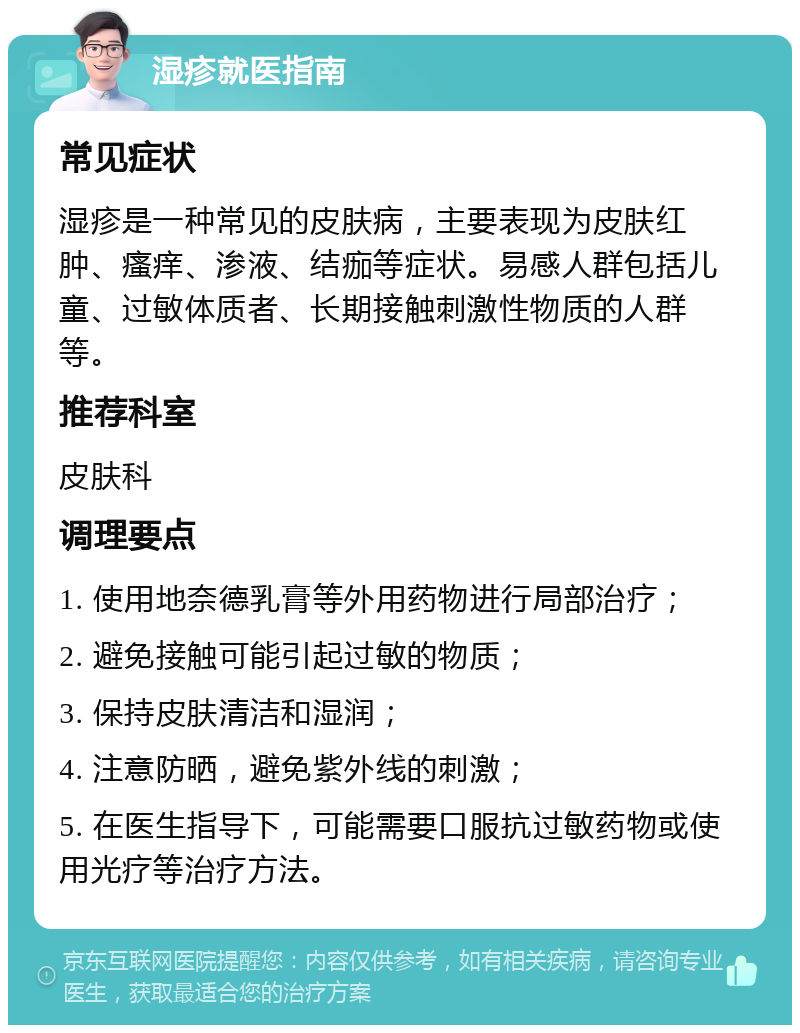 湿疹就医指南 常见症状 湿疹是一种常见的皮肤病，主要表现为皮肤红肿、瘙痒、渗液、结痂等症状。易感人群包括儿童、过敏体质者、长期接触刺激性物质的人群等。 推荐科室 皮肤科 调理要点 1. 使用地奈德乳膏等外用药物进行局部治疗； 2. 避免接触可能引起过敏的物质； 3. 保持皮肤清洁和湿润； 4. 注意防晒，避免紫外线的刺激； 5. 在医生指导下，可能需要口服抗过敏药物或使用光疗等治疗方法。