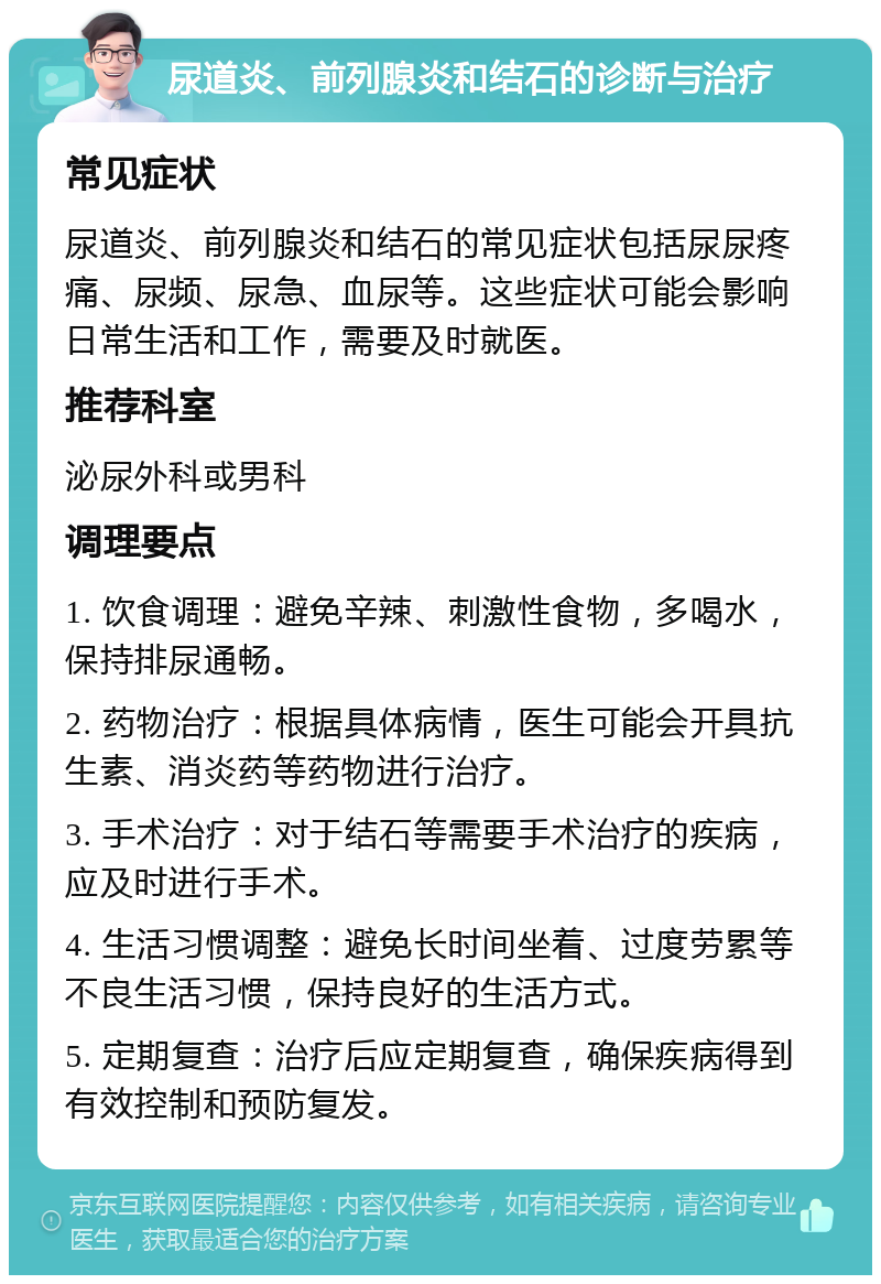 尿道炎、前列腺炎和结石的诊断与治疗 常见症状 尿道炎、前列腺炎和结石的常见症状包括尿尿疼痛、尿频、尿急、血尿等。这些症状可能会影响日常生活和工作，需要及时就医。 推荐科室 泌尿外科或男科 调理要点 1. 饮食调理：避免辛辣、刺激性食物，多喝水，保持排尿通畅。 2. 药物治疗：根据具体病情，医生可能会开具抗生素、消炎药等药物进行治疗。 3. 手术治疗：对于结石等需要手术治疗的疾病，应及时进行手术。 4. 生活习惯调整：避免长时间坐着、过度劳累等不良生活习惯，保持良好的生活方式。 5. 定期复查：治疗后应定期复查，确保疾病得到有效控制和预防复发。