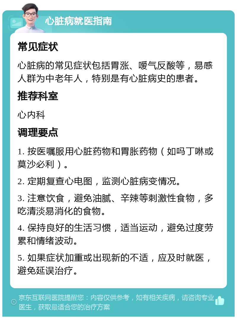 心脏病就医指南 常见症状 心脏病的常见症状包括胃涨、嗳气反酸等，易感人群为中老年人，特别是有心脏病史的患者。 推荐科室 心内科 调理要点 1. 按医嘱服用心脏药物和胃胀药物（如吗丁啉或莫沙必利）。 2. 定期复查心电图，监测心脏病变情况。 3. 注意饮食，避免油腻、辛辣等刺激性食物，多吃清淡易消化的食物。 4. 保持良好的生活习惯，适当运动，避免过度劳累和情绪波动。 5. 如果症状加重或出现新的不适，应及时就医，避免延误治疗。