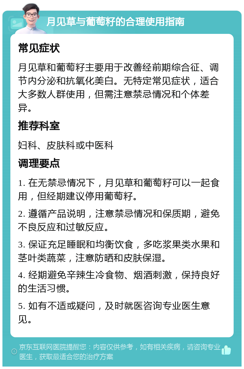 月见草与葡萄籽的合理使用指南 常见症状 月见草和葡萄籽主要用于改善经前期综合征、调节内分泌和抗氧化美白。无特定常见症状，适合大多数人群使用，但需注意禁忌情况和个体差异。 推荐科室 妇科、皮肤科或中医科 调理要点 1. 在无禁忌情况下，月见草和葡萄籽可以一起食用，但经期建议停用葡萄籽。 2. 遵循产品说明，注意禁忌情况和保质期，避免不良反应和过敏反应。 3. 保证充足睡眠和均衡饮食，多吃浆果类水果和茎叶类蔬菜，注意防晒和皮肤保湿。 4. 经期避免辛辣生冷食物、烟酒刺激，保持良好的生活习惯。 5. 如有不适或疑问，及时就医咨询专业医生意见。