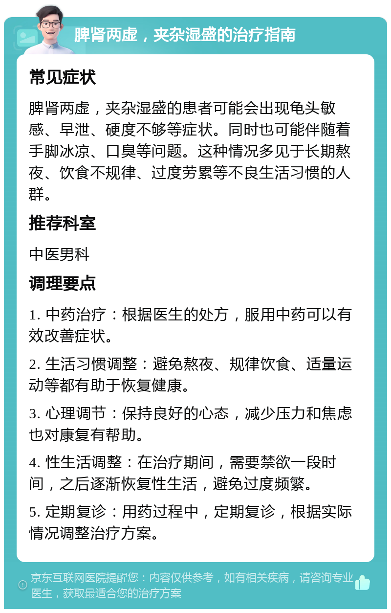 脾肾两虚，夹杂湿盛的治疗指南 常见症状 脾肾两虚，夹杂湿盛的患者可能会出现龟头敏感、早泄、硬度不够等症状。同时也可能伴随着手脚冰凉、口臭等问题。这种情况多见于长期熬夜、饮食不规律、过度劳累等不良生活习惯的人群。 推荐科室 中医男科 调理要点 1. 中药治疗：根据医生的处方，服用中药可以有效改善症状。 2. 生活习惯调整：避免熬夜、规律饮食、适量运动等都有助于恢复健康。 3. 心理调节：保持良好的心态，减少压力和焦虑也对康复有帮助。 4. 性生活调整：在治疗期间，需要禁欲一段时间，之后逐渐恢复性生活，避免过度频繁。 5. 定期复诊：用药过程中，定期复诊，根据实际情况调整治疗方案。