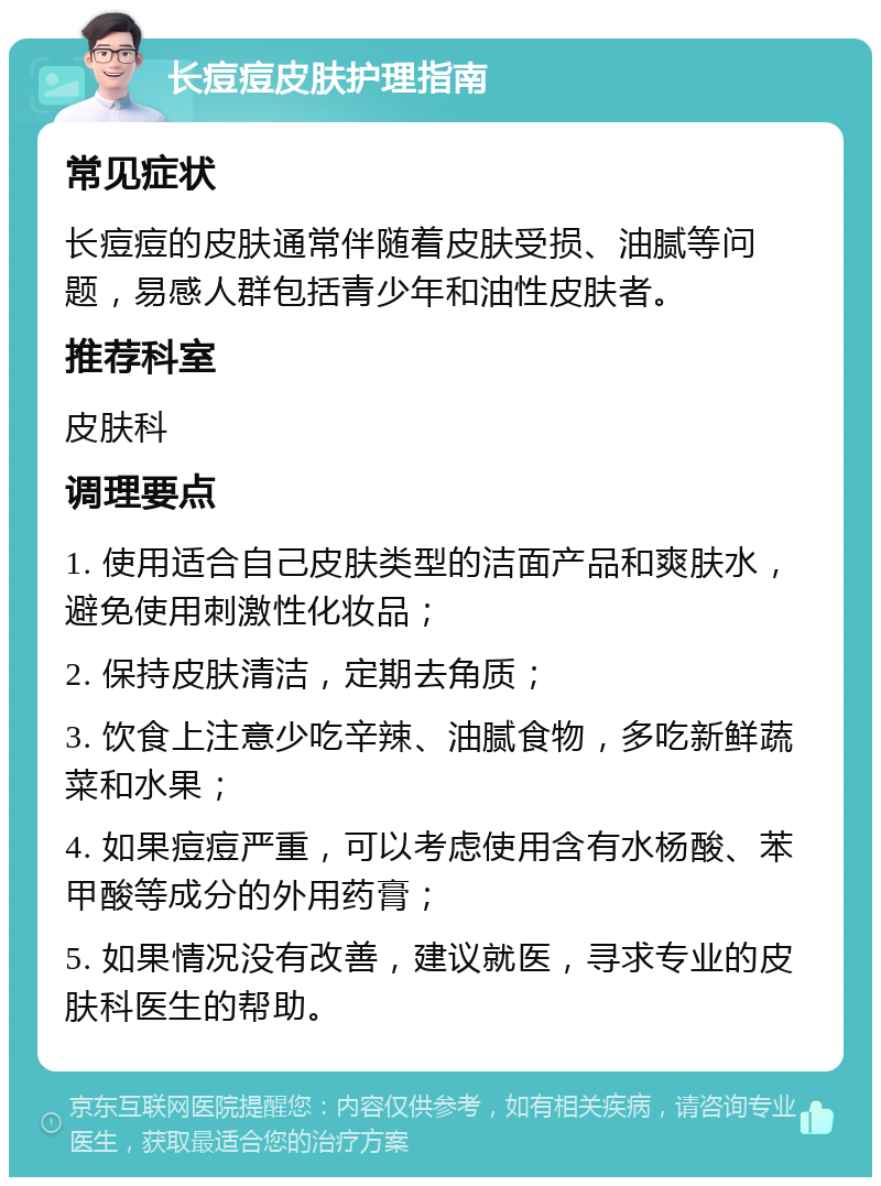 长痘痘皮肤护理指南 常见症状 长痘痘的皮肤通常伴随着皮肤受损、油腻等问题，易感人群包括青少年和油性皮肤者。 推荐科室 皮肤科 调理要点 1. 使用适合自己皮肤类型的洁面产品和爽肤水，避免使用刺激性化妆品； 2. 保持皮肤清洁，定期去角质； 3. 饮食上注意少吃辛辣、油腻食物，多吃新鲜蔬菜和水果； 4. 如果痘痘严重，可以考虑使用含有水杨酸、苯甲酸等成分的外用药膏； 5. 如果情况没有改善，建议就医，寻求专业的皮肤科医生的帮助。