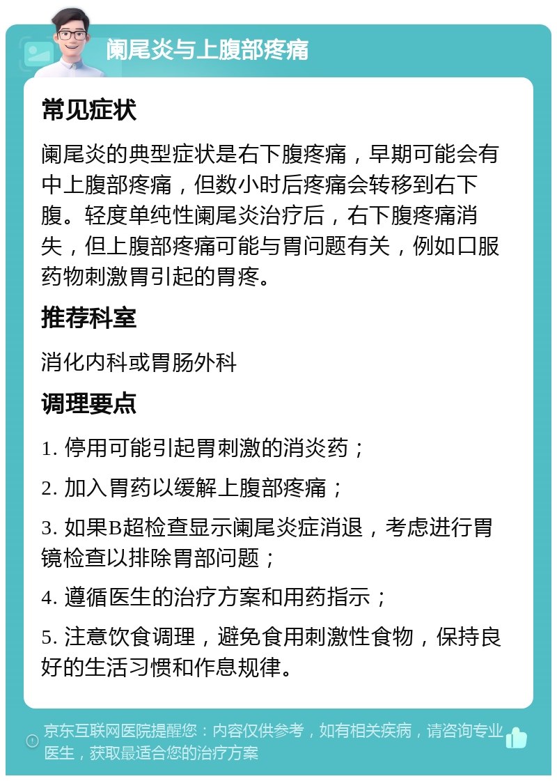 阑尾炎与上腹部疼痛 常见症状 阑尾炎的典型症状是右下腹疼痛，早期可能会有中上腹部疼痛，但数小时后疼痛会转移到右下腹。轻度单纯性阑尾炎治疗后，右下腹疼痛消失，但上腹部疼痛可能与胃问题有关，例如口服药物刺激胃引起的胃疼。 推荐科室 消化内科或胃肠外科 调理要点 1. 停用可能引起胃刺激的消炎药； 2. 加入胃药以缓解上腹部疼痛； 3. 如果B超检查显示阑尾炎症消退，考虑进行胃镜检查以排除胃部问题； 4. 遵循医生的治疗方案和用药指示； 5. 注意饮食调理，避免食用刺激性食物，保持良好的生活习惯和作息规律。