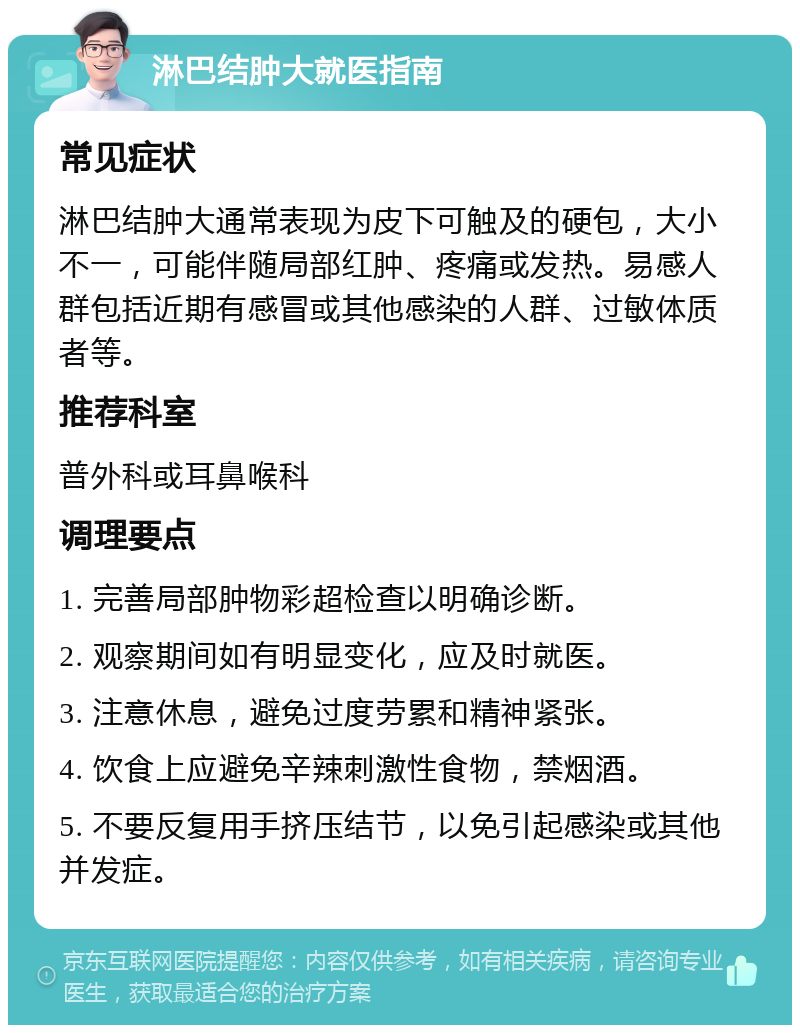 淋巴结肿大就医指南 常见症状 淋巴结肿大通常表现为皮下可触及的硬包，大小不一，可能伴随局部红肿、疼痛或发热。易感人群包括近期有感冒或其他感染的人群、过敏体质者等。 推荐科室 普外科或耳鼻喉科 调理要点 1. 完善局部肿物彩超检查以明确诊断。 2. 观察期间如有明显变化，应及时就医。 3. 注意休息，避免过度劳累和精神紧张。 4. 饮食上应避免辛辣刺激性食物，禁烟酒。 5. 不要反复用手挤压结节，以免引起感染或其他并发症。