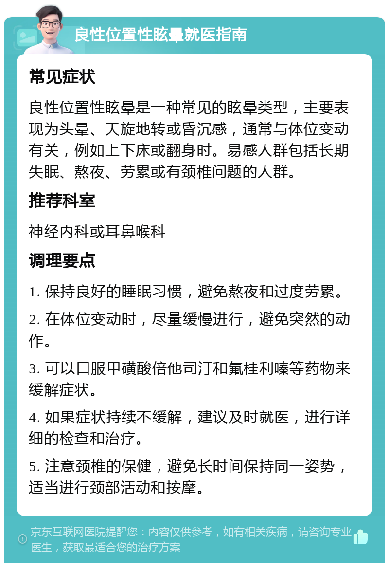 良性位置性眩晕就医指南 常见症状 良性位置性眩晕是一种常见的眩晕类型，主要表现为头晕、天旋地转或昏沉感，通常与体位变动有关，例如上下床或翻身时。易感人群包括长期失眠、熬夜、劳累或有颈椎问题的人群。 推荐科室 神经内科或耳鼻喉科 调理要点 1. 保持良好的睡眠习惯，避免熬夜和过度劳累。 2. 在体位变动时，尽量缓慢进行，避免突然的动作。 3. 可以口服甲磺酸倍他司汀和氟桂利嗪等药物来缓解症状。 4. 如果症状持续不缓解，建议及时就医，进行详细的检查和治疗。 5. 注意颈椎的保健，避免长时间保持同一姿势，适当进行颈部活动和按摩。