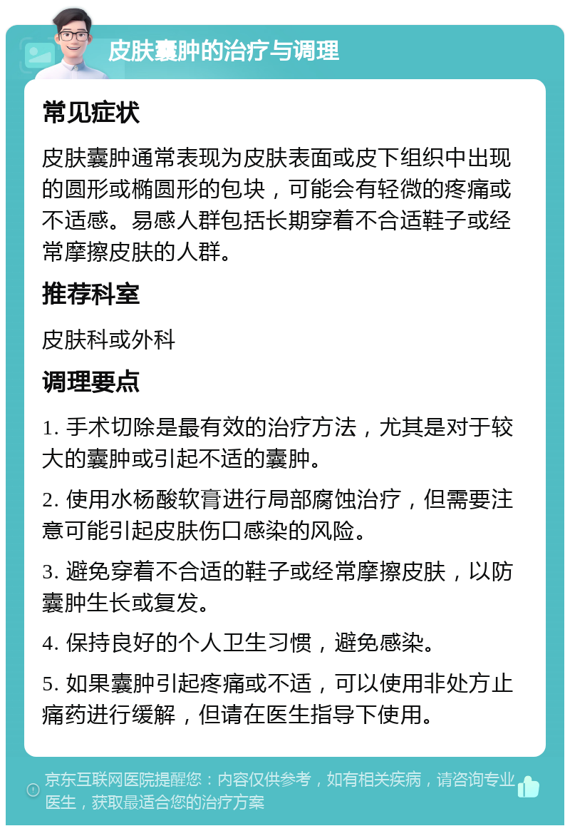 皮肤囊肿的治疗与调理 常见症状 皮肤囊肿通常表现为皮肤表面或皮下组织中出现的圆形或椭圆形的包块，可能会有轻微的疼痛或不适感。易感人群包括长期穿着不合适鞋子或经常摩擦皮肤的人群。 推荐科室 皮肤科或外科 调理要点 1. 手术切除是最有效的治疗方法，尤其是对于较大的囊肿或引起不适的囊肿。 2. 使用水杨酸软膏进行局部腐蚀治疗，但需要注意可能引起皮肤伤口感染的风险。 3. 避免穿着不合适的鞋子或经常摩擦皮肤，以防囊肿生长或复发。 4. 保持良好的个人卫生习惯，避免感染。 5. 如果囊肿引起疼痛或不适，可以使用非处方止痛药进行缓解，但请在医生指导下使用。