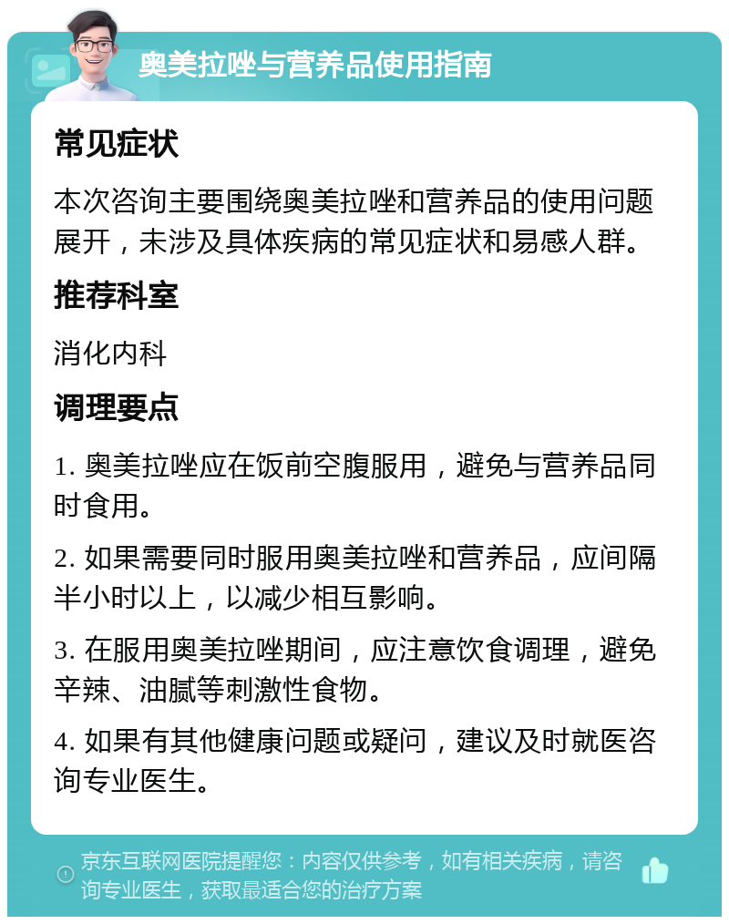 奥美拉唑与营养品使用指南 常见症状 本次咨询主要围绕奥美拉唑和营养品的使用问题展开，未涉及具体疾病的常见症状和易感人群。 推荐科室 消化内科 调理要点 1. 奥美拉唑应在饭前空腹服用，避免与营养品同时食用。 2. 如果需要同时服用奥美拉唑和营养品，应间隔半小时以上，以减少相互影响。 3. 在服用奥美拉唑期间，应注意饮食调理，避免辛辣、油腻等刺激性食物。 4. 如果有其他健康问题或疑问，建议及时就医咨询专业医生。