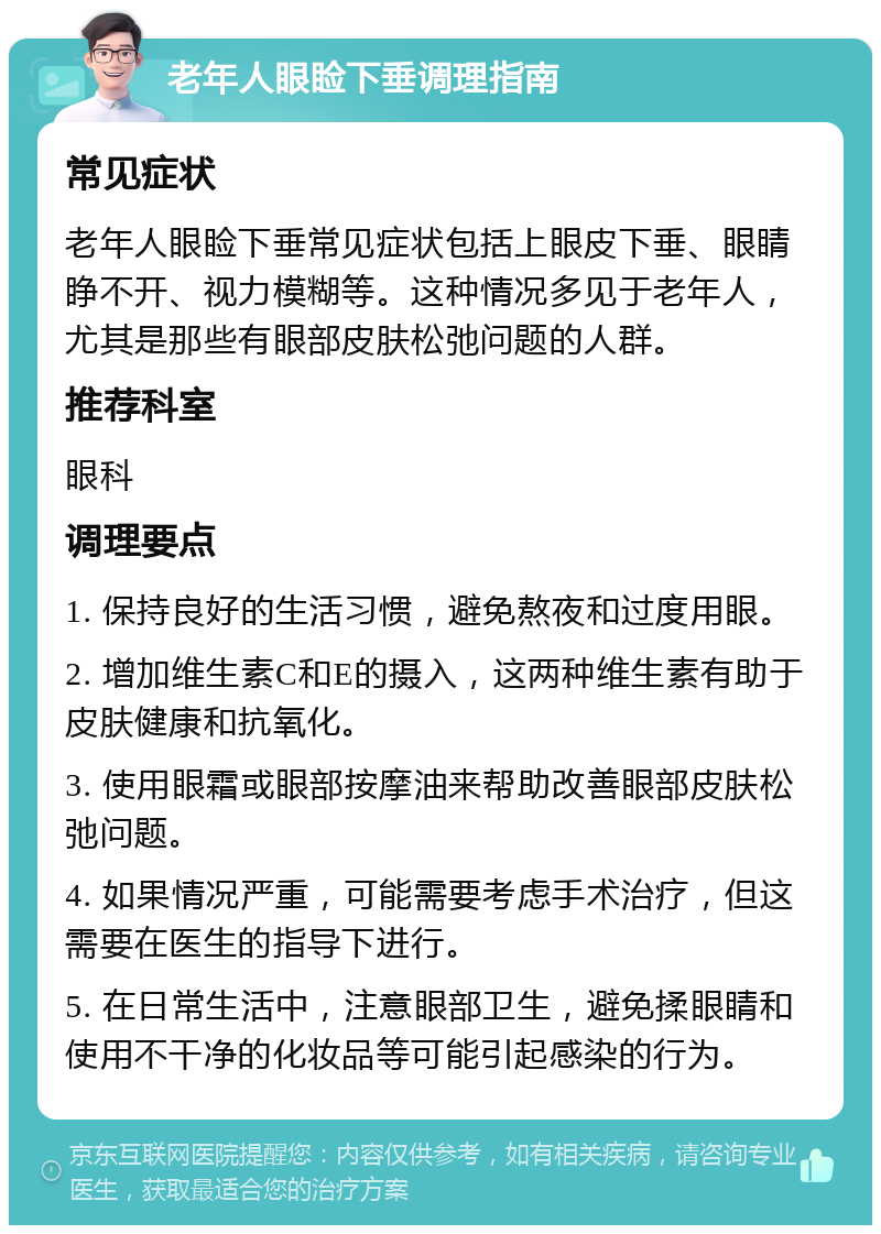 老年人眼睑下垂调理指南 常见症状 老年人眼睑下垂常见症状包括上眼皮下垂、眼睛睁不开、视力模糊等。这种情况多见于老年人，尤其是那些有眼部皮肤松弛问题的人群。 推荐科室 眼科 调理要点 1. 保持良好的生活习惯，避免熬夜和过度用眼。 2. 增加维生素C和E的摄入，这两种维生素有助于皮肤健康和抗氧化。 3. 使用眼霜或眼部按摩油来帮助改善眼部皮肤松弛问题。 4. 如果情况严重，可能需要考虑手术治疗，但这需要在医生的指导下进行。 5. 在日常生活中，注意眼部卫生，避免揉眼睛和使用不干净的化妆品等可能引起感染的行为。