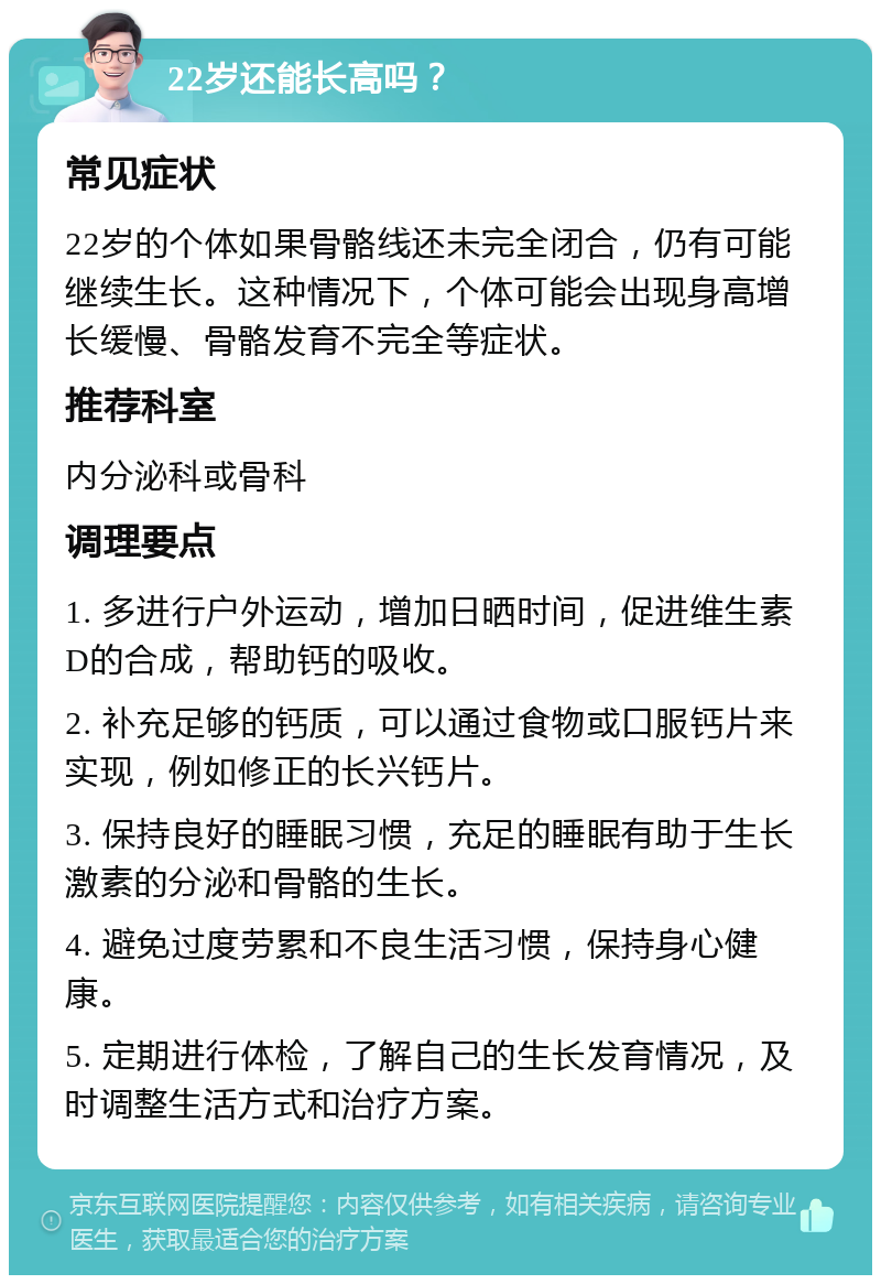 22岁还能长高吗？ 常见症状 22岁的个体如果骨骼线还未完全闭合，仍有可能继续生长。这种情况下，个体可能会出现身高增长缓慢、骨骼发育不完全等症状。 推荐科室 内分泌科或骨科 调理要点 1. 多进行户外运动，增加日晒时间，促进维生素D的合成，帮助钙的吸收。 2. 补充足够的钙质，可以通过食物或口服钙片来实现，例如修正的长兴钙片。 3. 保持良好的睡眠习惯，充足的睡眠有助于生长激素的分泌和骨骼的生长。 4. 避免过度劳累和不良生活习惯，保持身心健康。 5. 定期进行体检，了解自己的生长发育情况，及时调整生活方式和治疗方案。